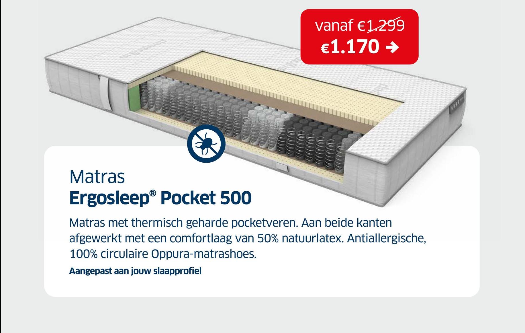 vanaf €1.299
€1.170 →
Matras
Ergosleep® Pocket 500
Matras met thermisch geharde pocketveren. Aan beide kanten
afgewerkt met een comfortlaag van 50% natuurlatex. Antiallergische,
100% circulaire Oppura-matrashoes.
Aangepast aan jouw slaapprofiel