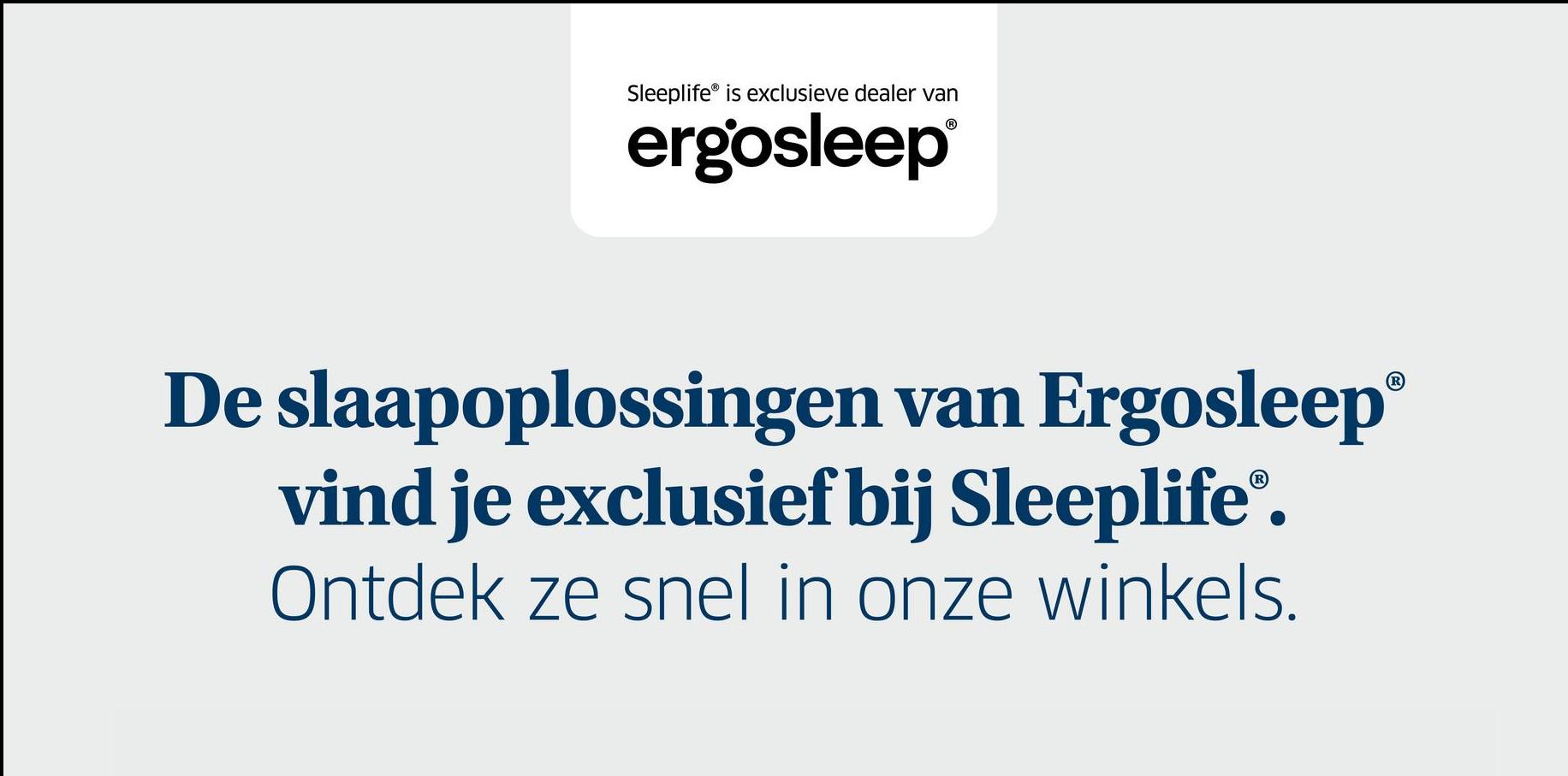 Sleeplife® is exclusieve dealer van
ergosleep®
De slaapoplossingen van Ergosleep®
vind je exclusief bij Sleeplife®.
Ontdek ze snel in onze winkels.