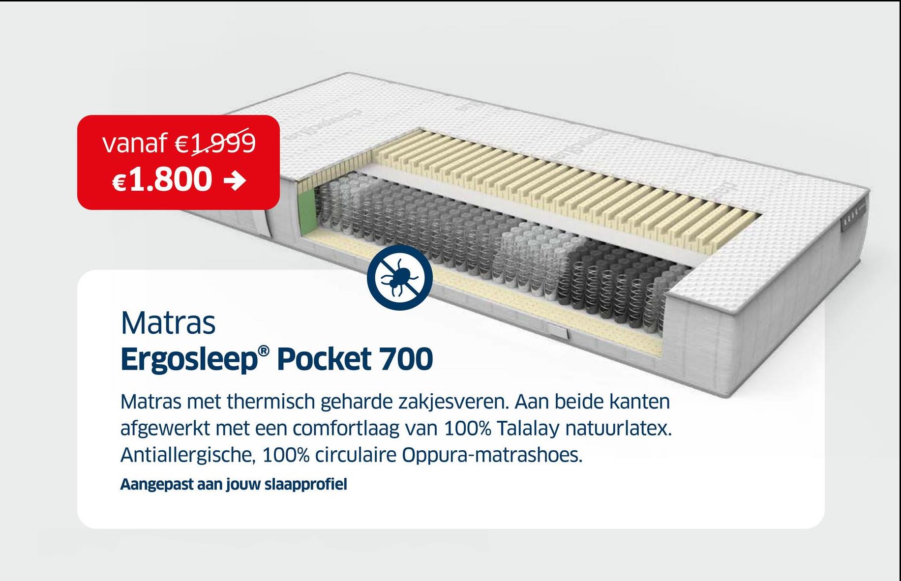 vanaf €1.999
€1.800 →
Matras
Ergosleep® Pocket 700
Matras met thermisch geharde zakjesveren. Aan beide kanten
afgewerkt met een comfortlaag van 100% Talalay natuurlatex.
Antiallergische, 100% circulaire Oppura-matrashoes.
Aangepast aan jouw slaapprofiel