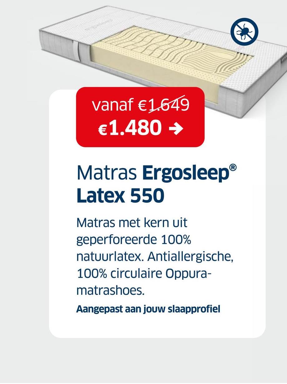 vanaf €1.649
€1.480 →
Matras Ergosleep®
Latex 550
Matras met kern uit
geperforeerde 100%
natuurlatex. Antiallergische,
100% circulaire Oppura-
matrashoes.
Aangepast aan jouw slaapprofiel