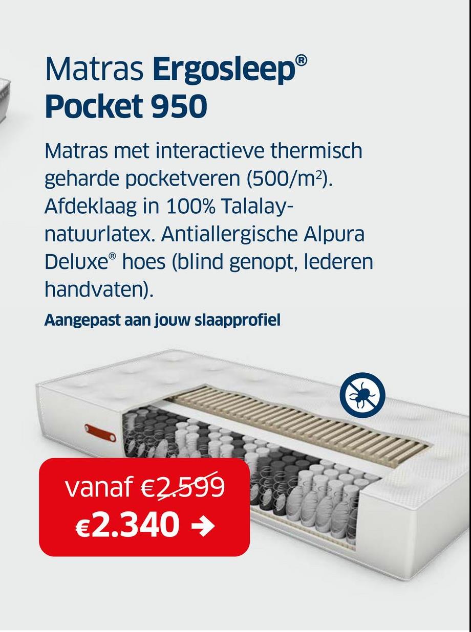 Matras Ergosleep®
Pocket 950
Matras met interactieve thermisch
geharde pocketveren (500/m²).
Afdeklaag in 100% Talalay-
natuurlatex. Antiallergische Alpura
DeluxeⓇ hoes (blind genopt, lederen
handvaten).
Aangepast aan jouw slaapprofiel
vanaf €2.599
€2.340 →