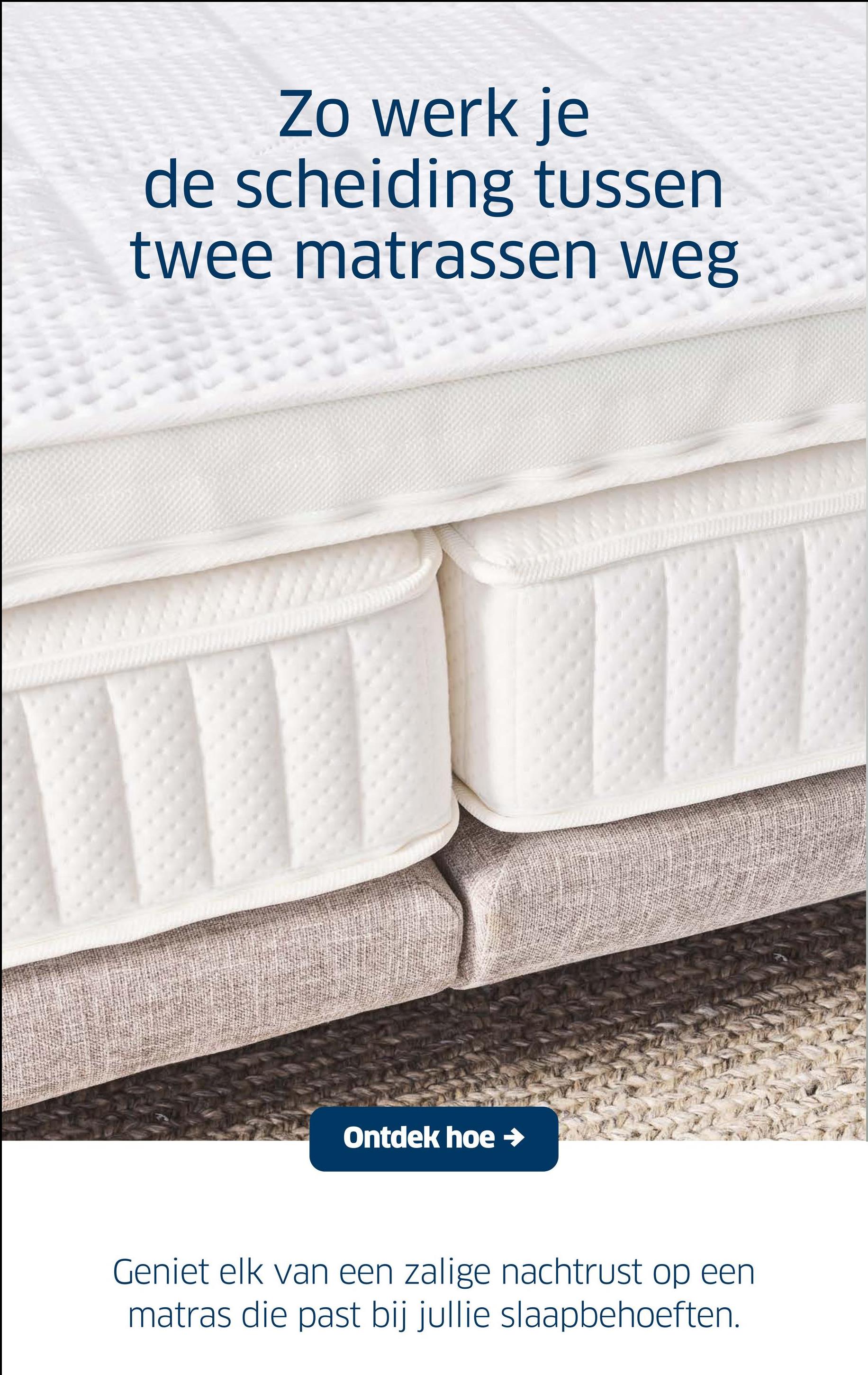 Zo werk je
de scheiding tussen
twee matrassen weg
Ontdek hoe →
Geniet elk van een zalige nachtrust op een
matras die past bij jullie slaapbehoeften.