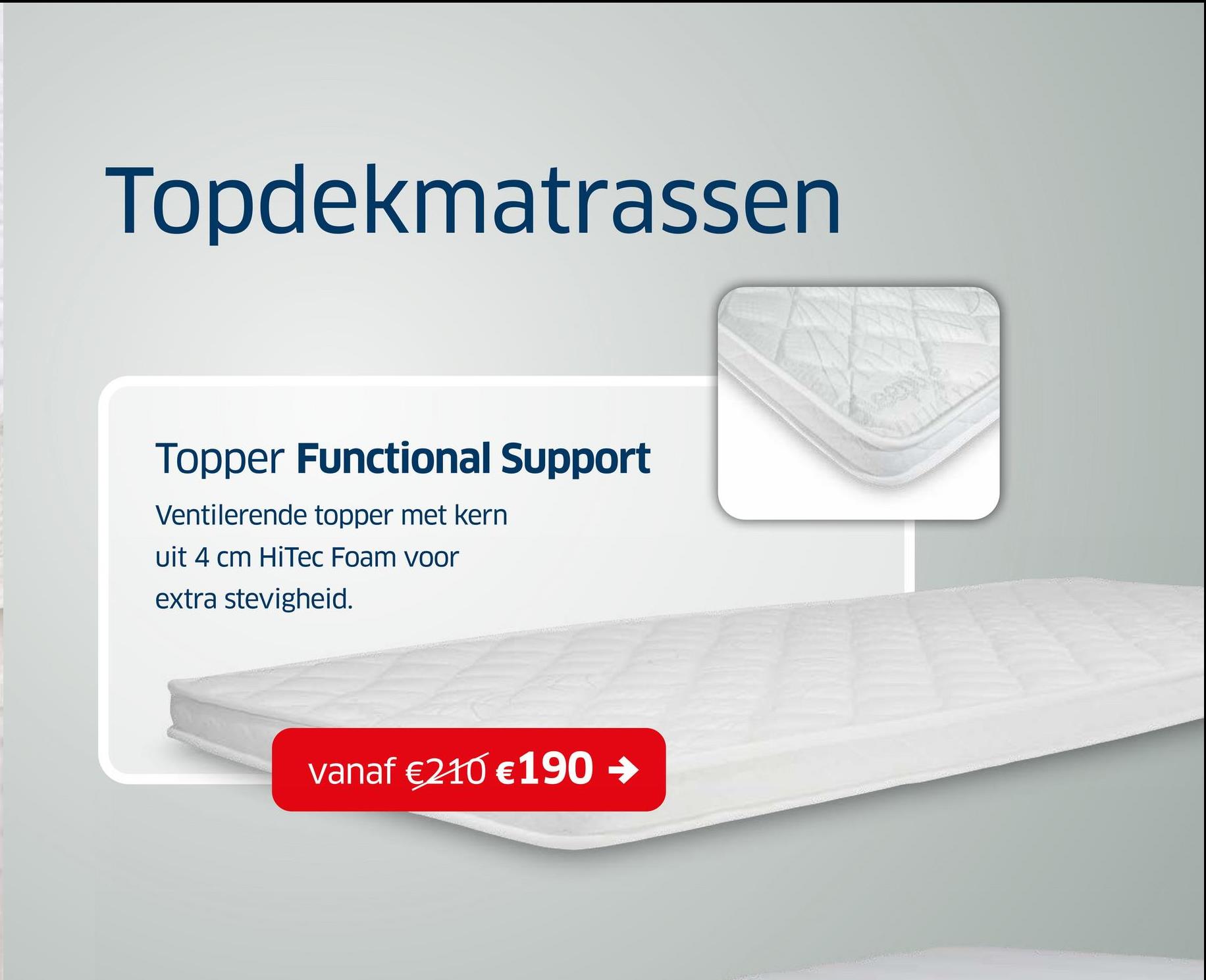 Topdekmatrassen
Topper Functional Support
Ventilerende topper met kern
uit 4 cm HiTec Foam voor
extra stevigheid.
vanaf €210 € 190 →