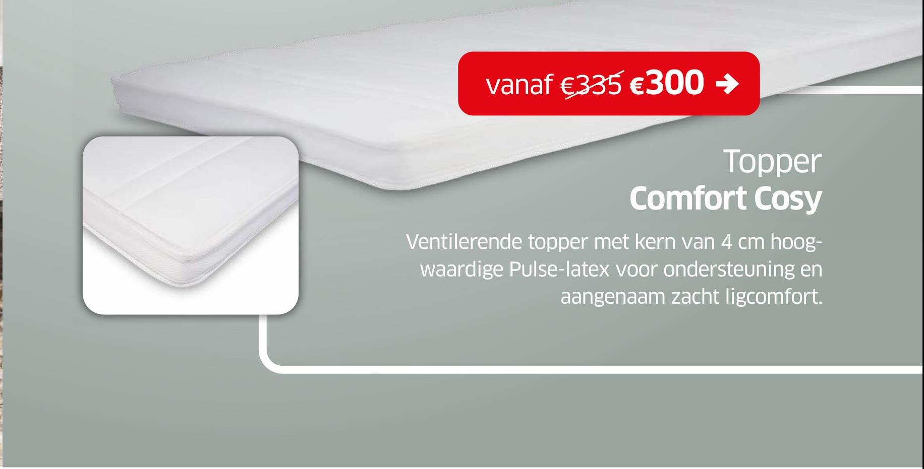 vanaf €335 €300 →
Topper
Comfort Cosy
Ventilerende topper met kern van 4 cm hoog-
waardige Pulse-latex voor ondersteuning en
aangenaam zacht ligcomfort.