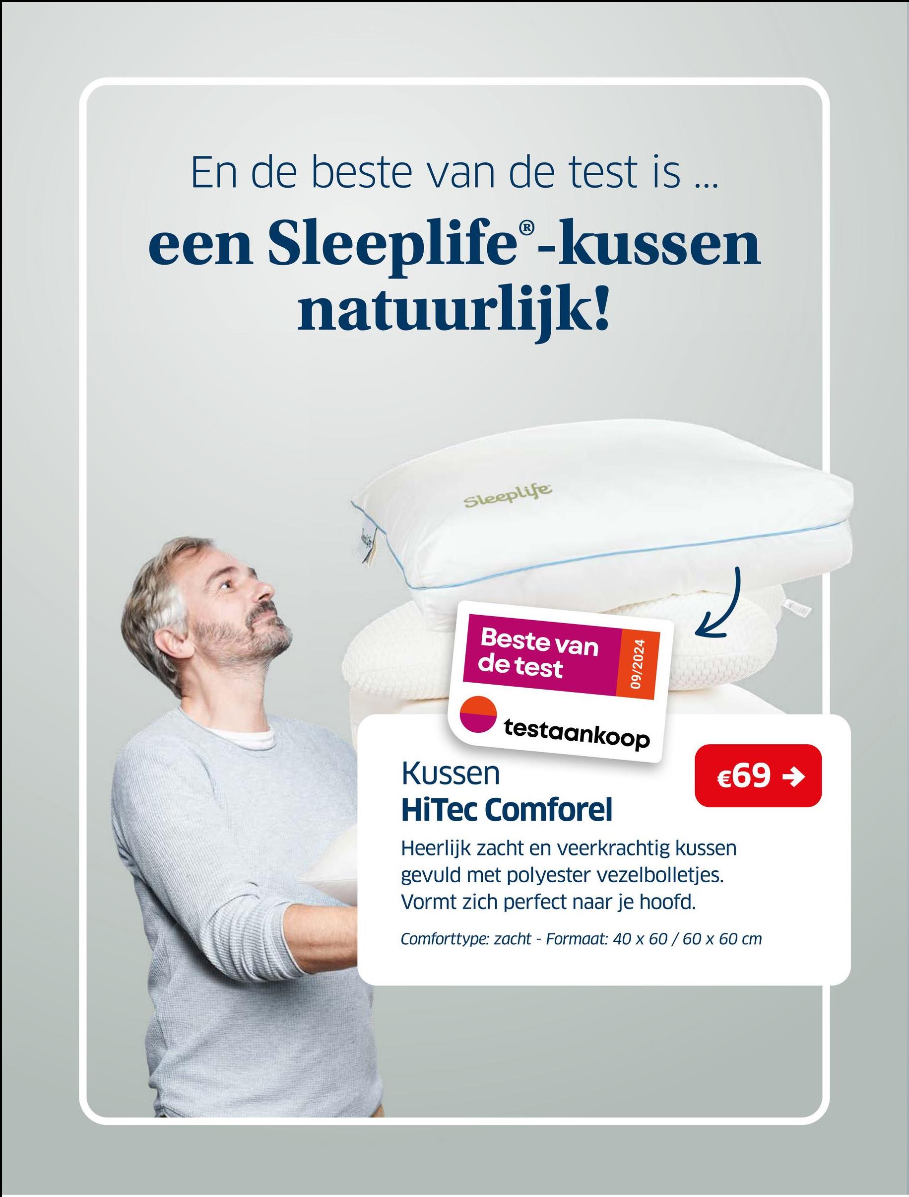 En de beste van de test is ...
een Sleeplife®-kussen
natuurlijk!
Sleeplife
Beste van
de test
09/2024
لے
Kussen
testaankoop
€69 ->
HiTec Comforel
Heerlijk zacht en veerkrachtig kussen
gevuld met polyester vezelbolletjes.
Vormt zich perfect naar je hoofd.
Comforttype: zacht - Formaat: 40 x 60/60 x 60 cm