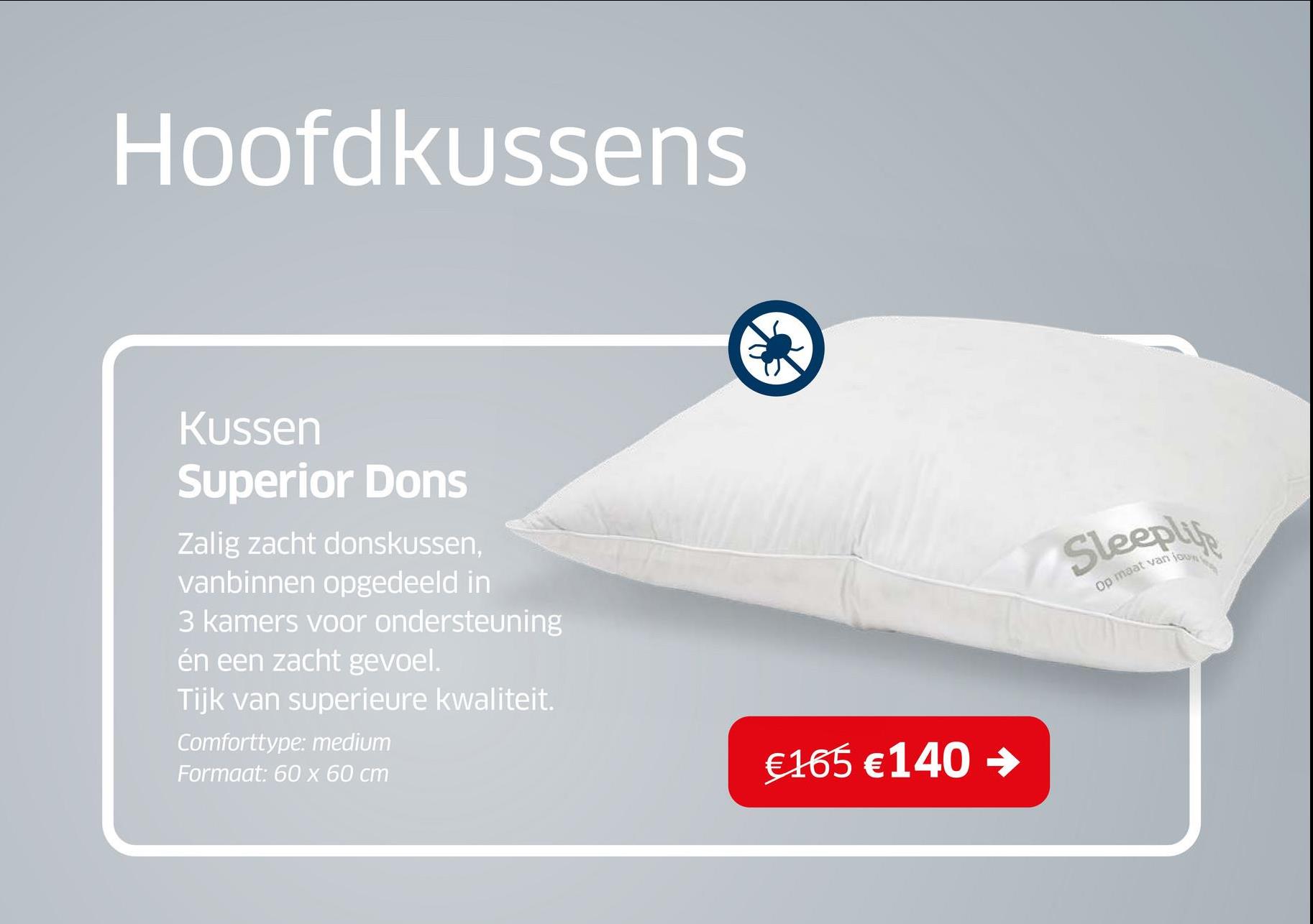 Hoofdkussens
Kussen
Superior Dons
Zalig zacht donskussen,
vanbinnen opgedeeld in
3 kamers voor ondersteuning
én een zacht gevoel.
Tijk van superieure kwaliteit.
Comforttype: medium
Formaat: 60 x 60 cm
€165 €140 →
Op maat van jou