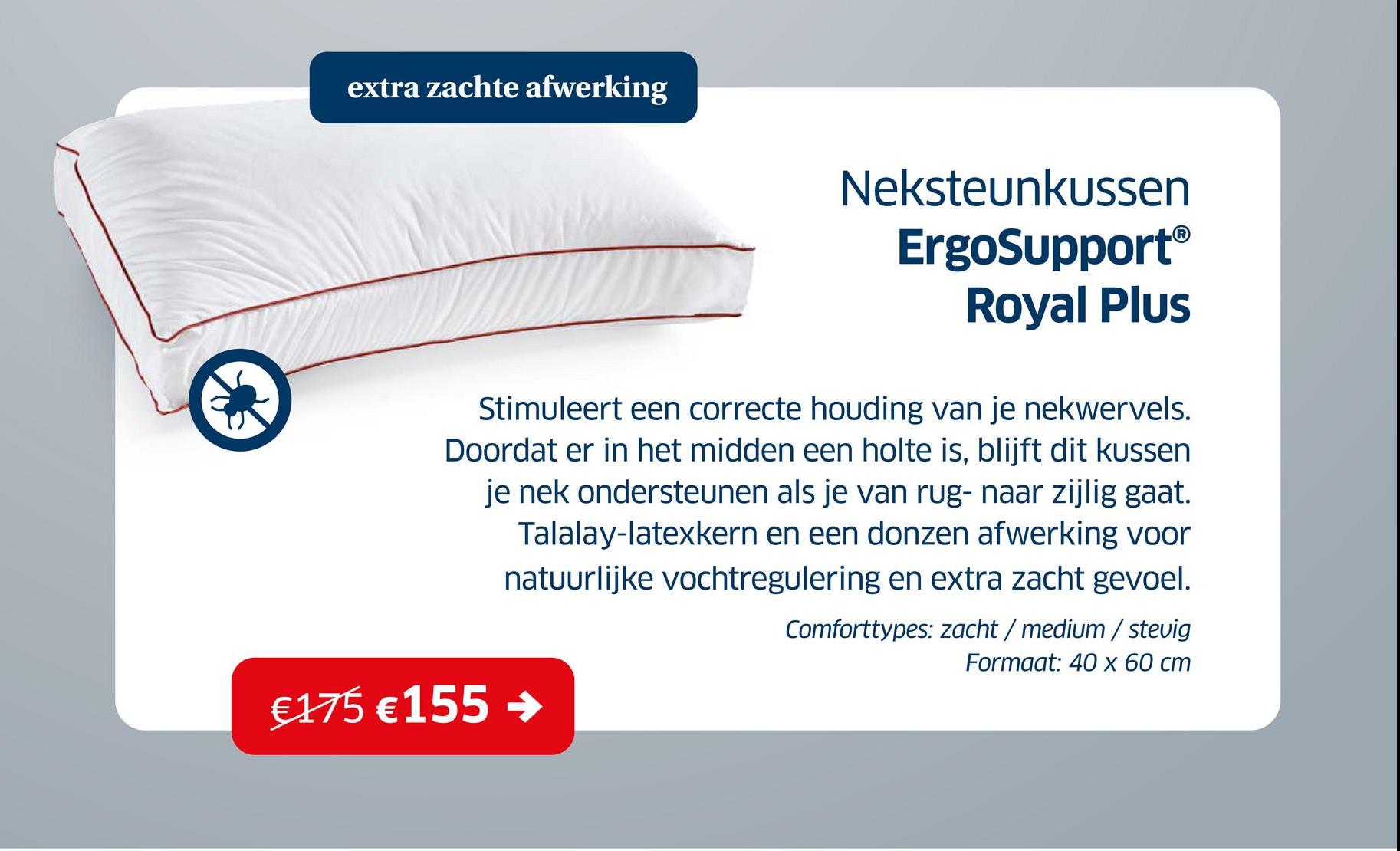 extra zachte afwerking
Neksteunkussen
ErgoSupportⓇ
Royal Plus
Stimuleert een correcte houding van je nekwervels.
Doordat er in het midden een holte is, blijft dit kussen
je nek ondersteunen als je van rug- naar zijlig gaat.
Talalay-latexkern en een donzen afwerking voor
natuurlijke vochtregulering en extra zacht gevoel.
Comforttypes: zacht/medium/stevig
Formaat: 40 x 60 cm
€175 € 155 →