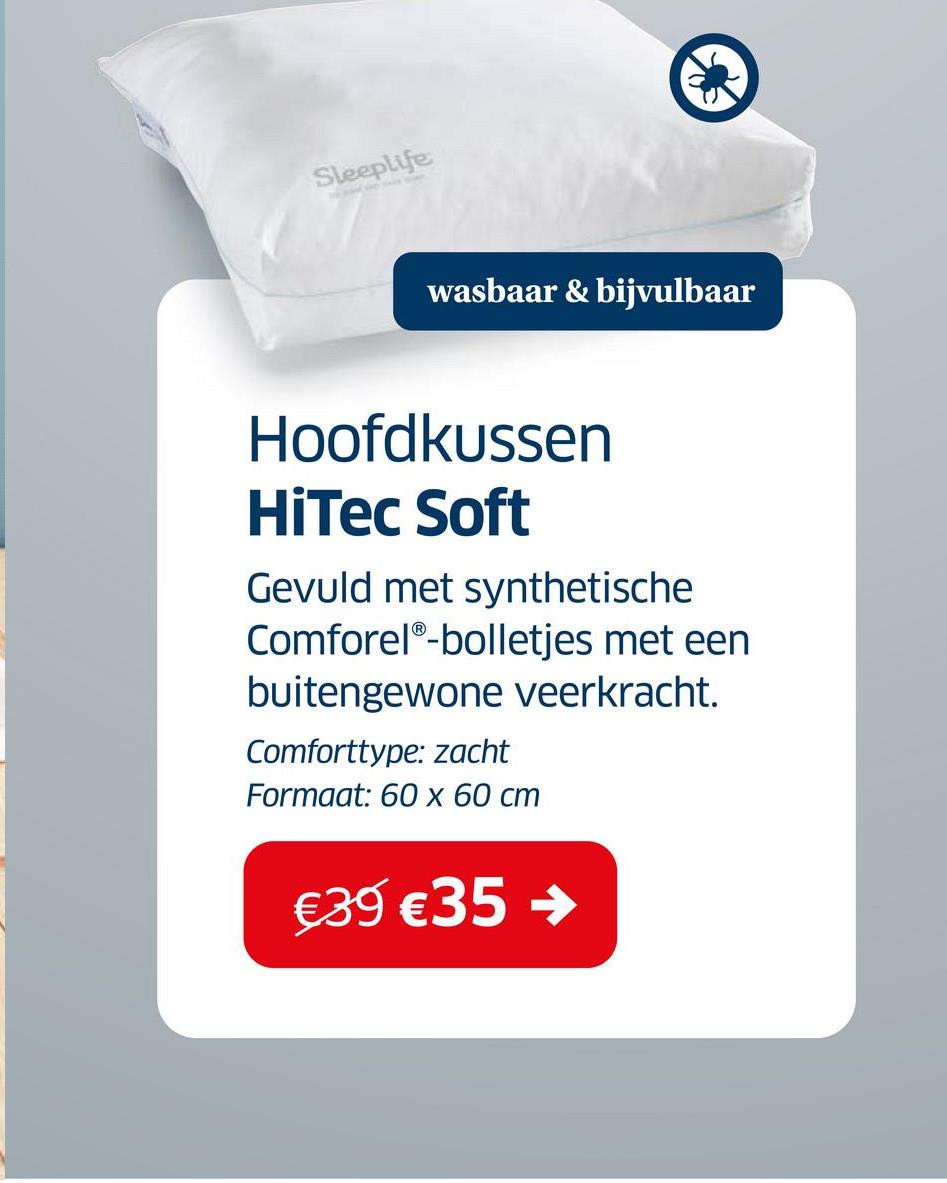 Sleeplife
wasbaar & bijvulbaar
Hoofdkussen
HiTec Soft
Gevuld met synthetische
ComforelⓇ-bolletjes met een
buitengewone veerkracht.
Comforttype: zacht
Formaat: 60 x 60 cm
€39 €35 ->