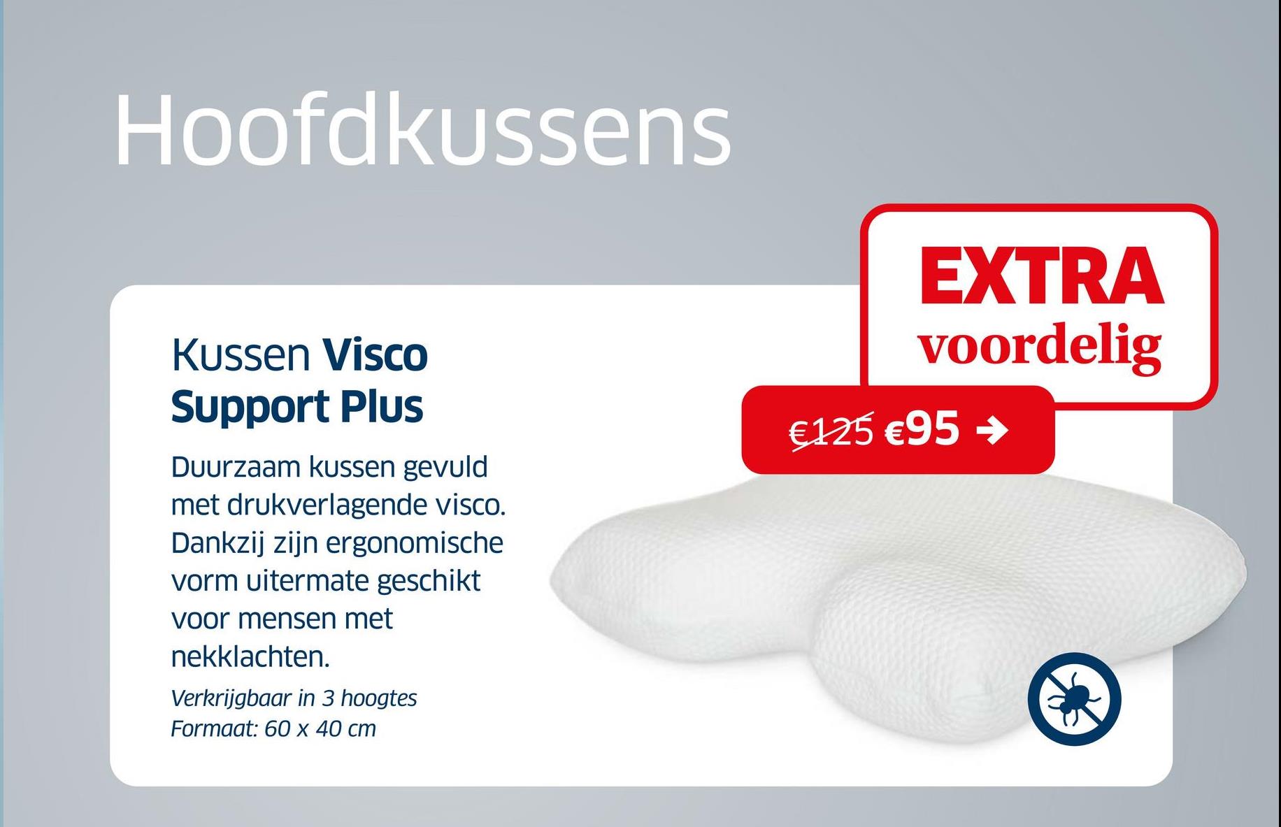 Hoofdkussens
Kussen Visco
Support Plus
Duurzaam kussen gevuld
met drukverlagende visco.
Dankzij zijn ergonomische
vorm uitermate geschikt
voor mensen met
nekklachten.
Verkrijgbaar in 3 hoogtes
Formaat: 60 x 40 cm
EXTRA
voordelig
€125 €95 ->