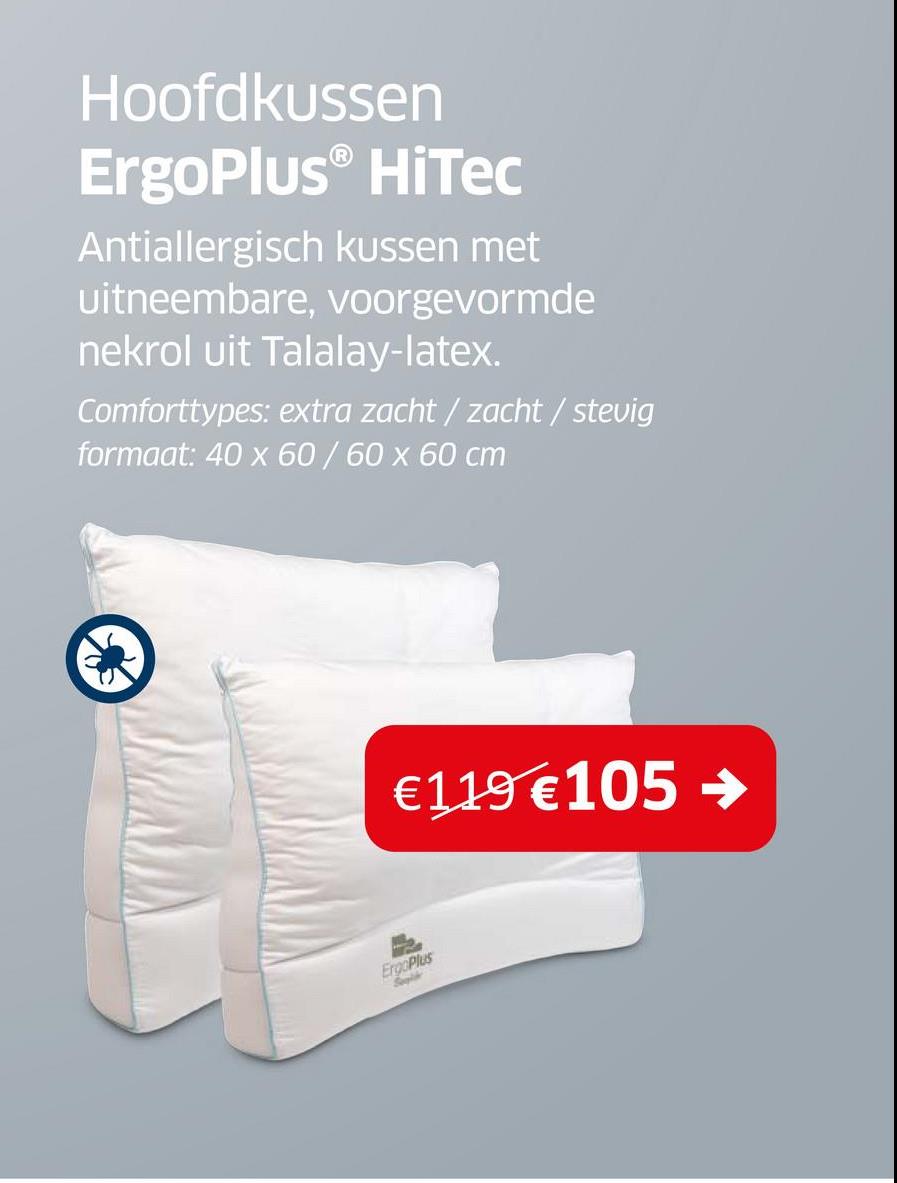 Hoofdkussen
ErgoPlus® HiTec
Antiallergisch kussen met
uitneembare, voorgevormde
nekrol uit Talalay-latex.
Comforttypes: extra zacht/ zacht/ stevig
formaat: 40 x 60/60 x 60 cm
€119 €105
ErgoPlus