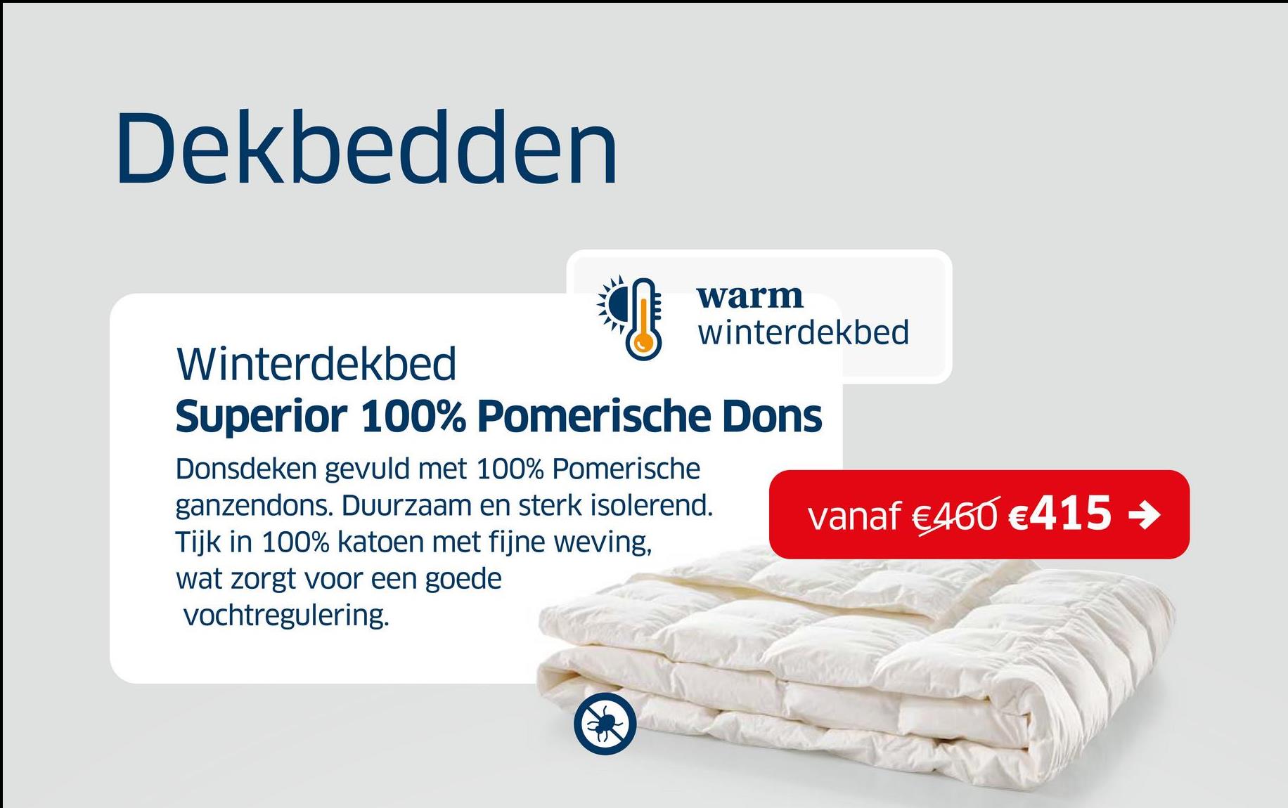 Dekbedden
Winterdekbed
warm
winterdekbed
Superior 100% Pomerische Dons
Donsdeken gevuld met 100% Pomerische
ganzendons. Duurzaam en sterk isolerend.
Tijk in 100% katoen met fijne weving,
wat zorgt voor een goede
vochtregulering.
vanaf €460 €415 →