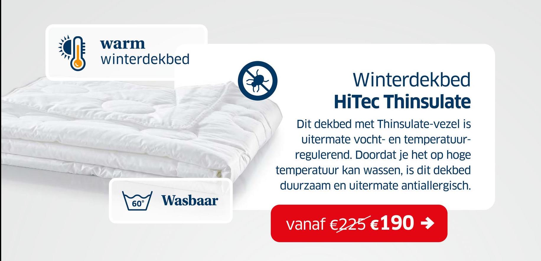 warm
winterdekbed
60°
Wasbaar
Winterdekbed
HiTec Thinsulate
Dit dekbed met Thinsulate-vezel is
uitermate vocht- en temperatuur-
regulerend. Doordat je het op hoge
temperatuur kan wassen, is dit dekbed
duurzaam en uitermate antiallergisch.
vanaf €225 €190 →