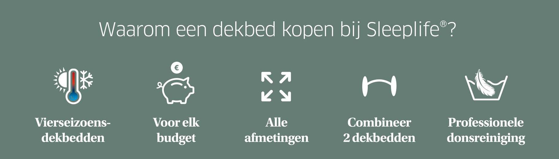 Waarom een dekbed kopen bij Sleeplife®?
КЯ
КУ
H
Vierseizoens-
dekbedden
Voor elk
budget
Alle
afmetingen
Combineer
2 dekbedden
Professionele
donsreiniging