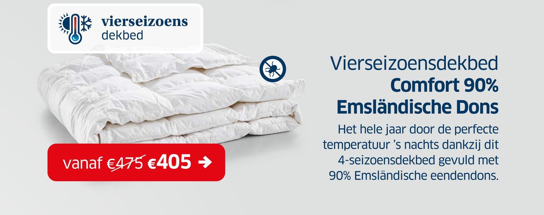 vierseizoens
dekbed
vanaf €475 €405→>
Vierseizoensdekbed
Comfort 90%
Emsländische Dons
Het hele jaar door de perfecte
temperatuur 's nachts dankzij dit
4-seizoensdekbed gevuld met
90% Emsländische eendendons.