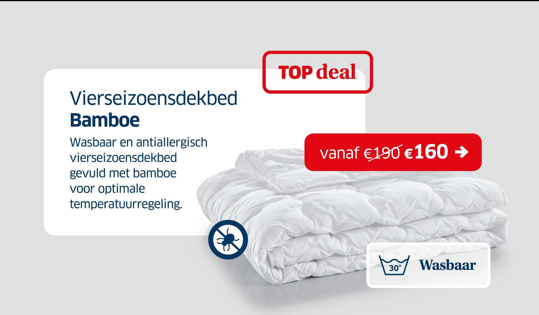 Vierseizoensdekbed
Bamboe
Wasbaar en antiallergisch
vierseizoensdekbed
gevuld met bamboe
voor optimale
temperatuurregeling.
TOP deal
vanaf €190 €160 →
30°
Wasbaar