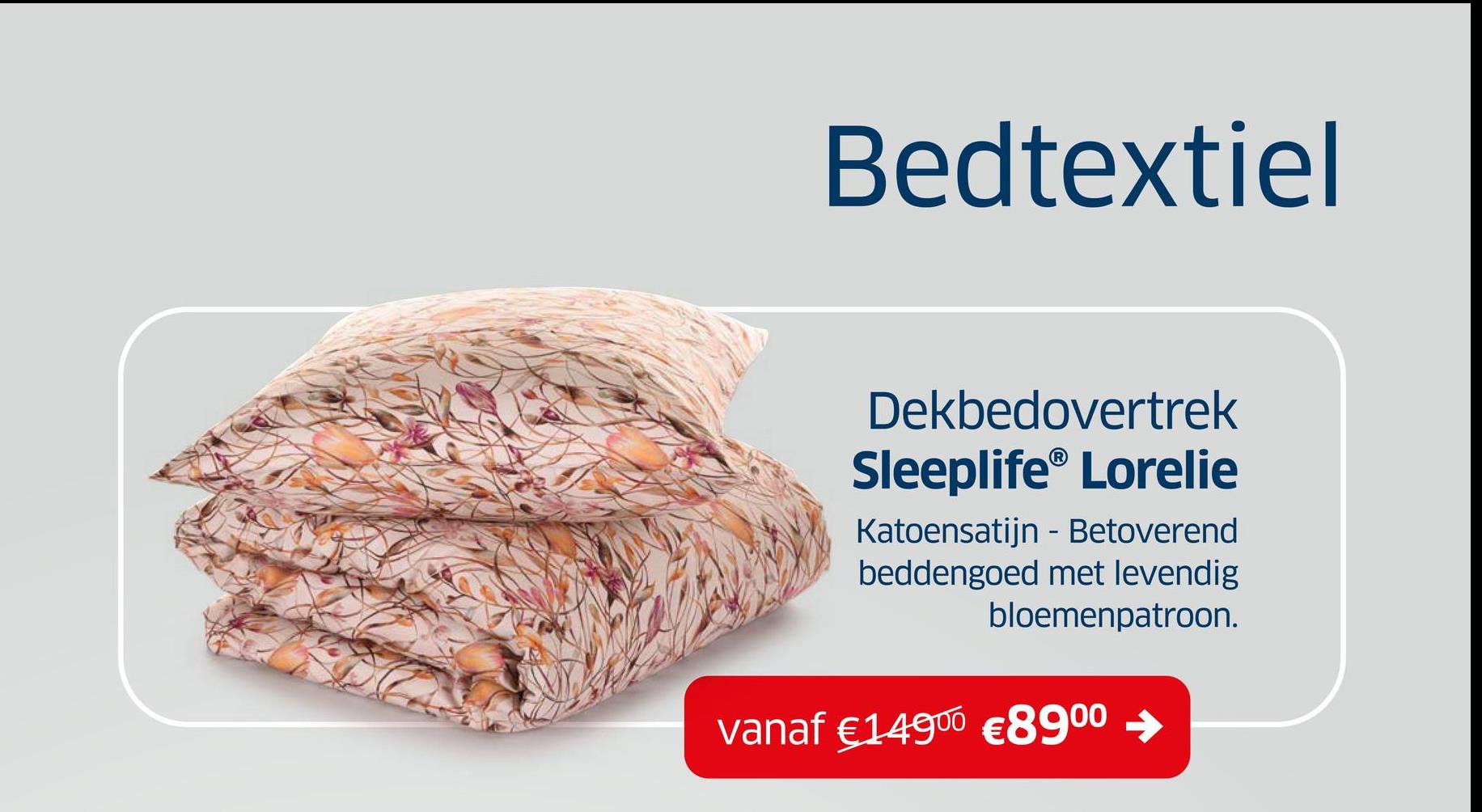 Bedtextiel
Dekbedovertrek
Sleeplife® Lorelie
Katoensatijn - Betoverend
beddengoed met levendig
bloemenpatroon.
vanaf €14900 €8900