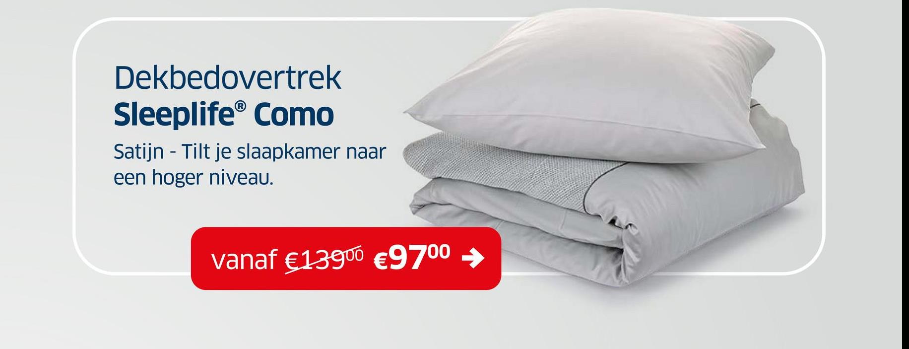 Dekbedovertrek
Sleeplife® Como
Satijn - Tilt je slaapkamer naar
een hoger niveau.
vanaf €13900 €9700