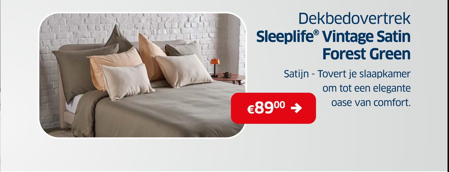 Dekbedovertrek
Sleeplife® Vintage Satin
€89⁰⁰
Forest Green
Satijn - Tovert je slaapkamer
om tot een elegante
oase van comfort.