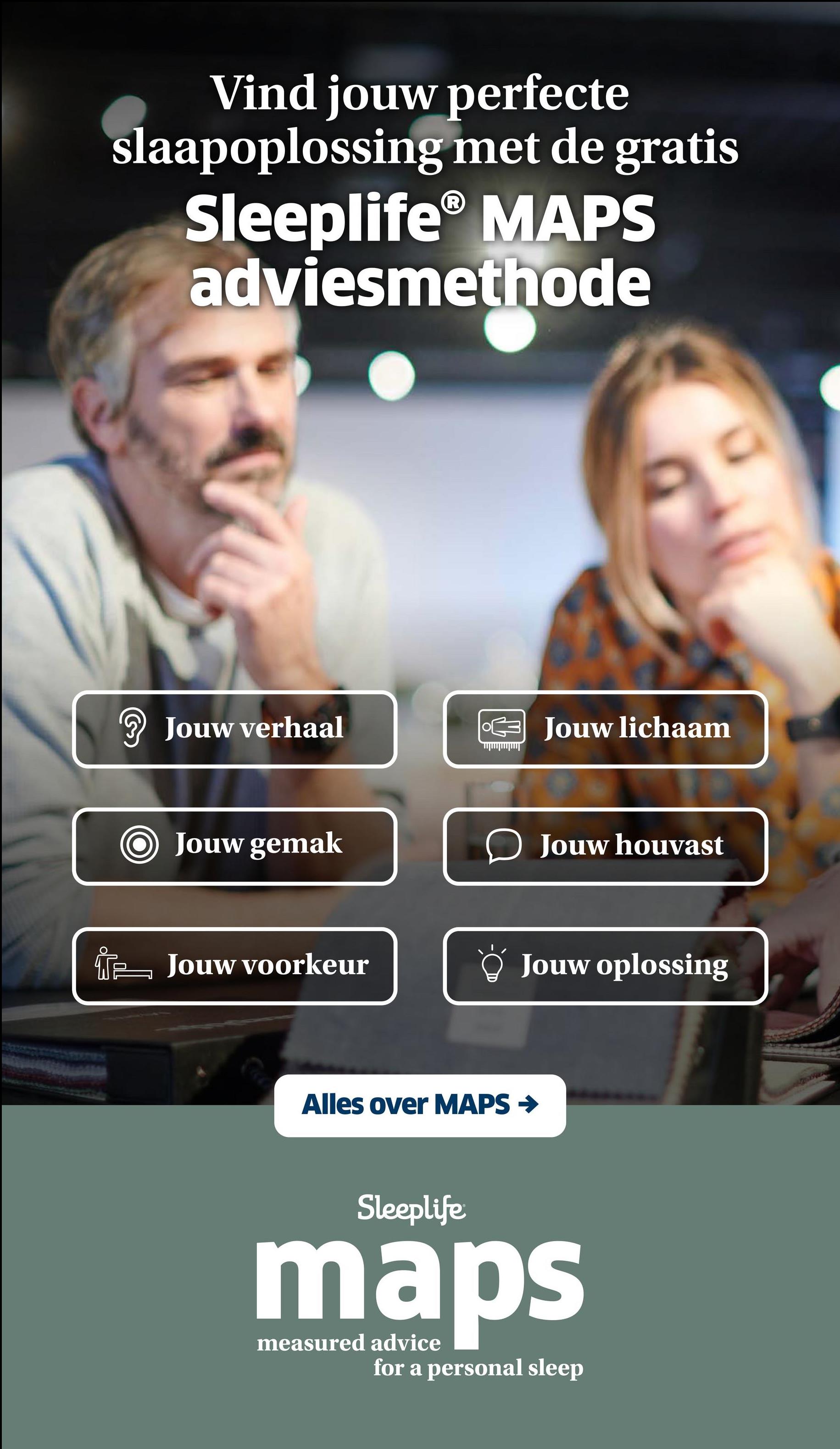 Vind jouw perfecte
slaapoplossing met de gratis
Sleeplife® MAPS
adviesmethode
? Jouw verhaal
Jouw lichaam
Jouw gemak
Jouw houvast
Jouw voorkeur
Jouw oplossing
Alles over MAPS →
Sleeplife
maps
measured advice
for a personal sleep