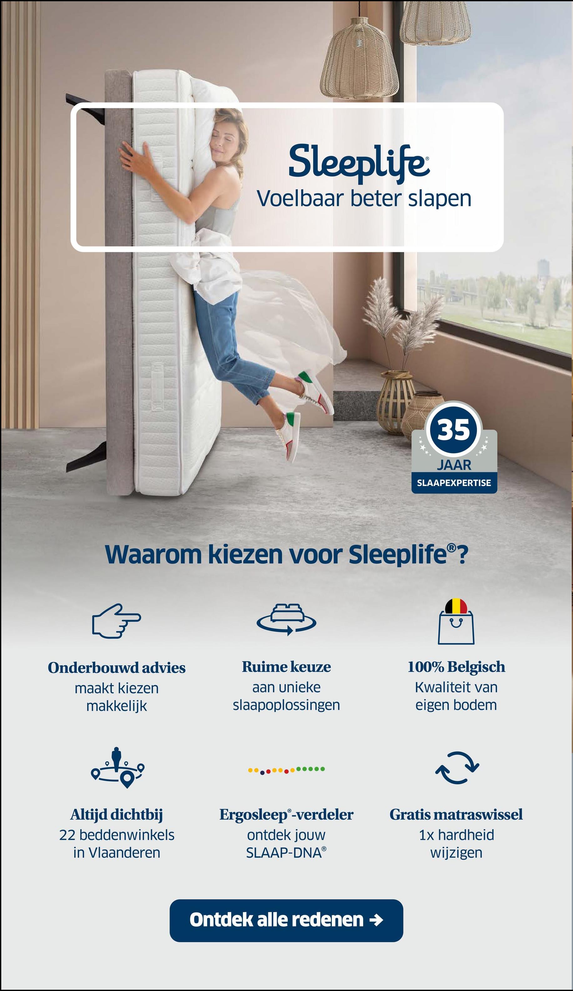 Sleeplife
Voelbaar beter slapen
35
JAAR
SLAAPEXPERTISE
Waarom kiezen voor Sleeplife®?
Onderbouwd advies
maakt kiezen
makkelijk
Ruime keuze
aan unieke
slaapoplossingen
100% Belgisch
Kwaliteit van
eigen bodem
(2
Altijd dichtbij
22 beddenwinkels
in Vlaanderen
Ergosleep®-verdeler
ontdek jouw
SLAAP-DNAⓇ
Gratis matraswissel
1x hardheid
wijzigen
Ontdek alle redenen