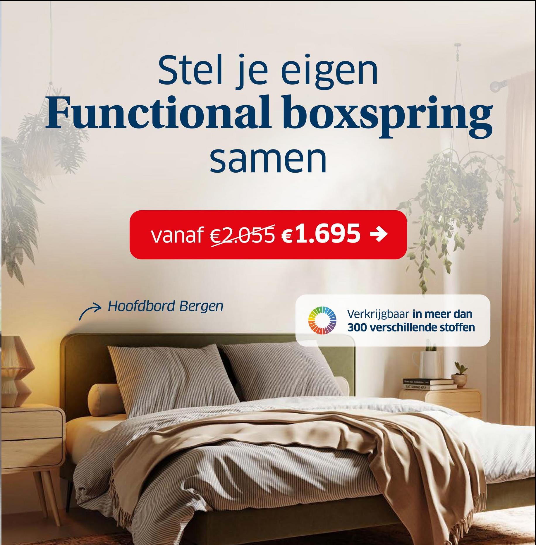 Stel je eigen
Functional boxspring
samen
vanaf €2.055 €1.695 →
Hoofdbord Bergen
Verkrijgbaar in meer dan
300 verschillende stoffen
SAT DRINK NAP