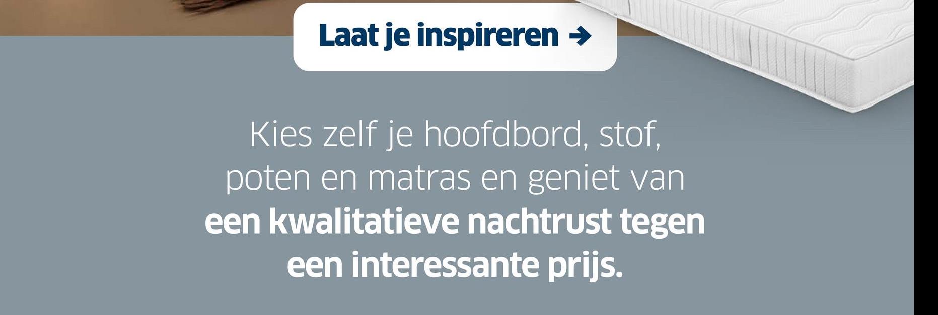 Laat je inspireren →
Kies zelf je hoofdbord, stof,
poten en matras en geniet van
een kwalitatieve nachtrust tegen
een interessante prijs.