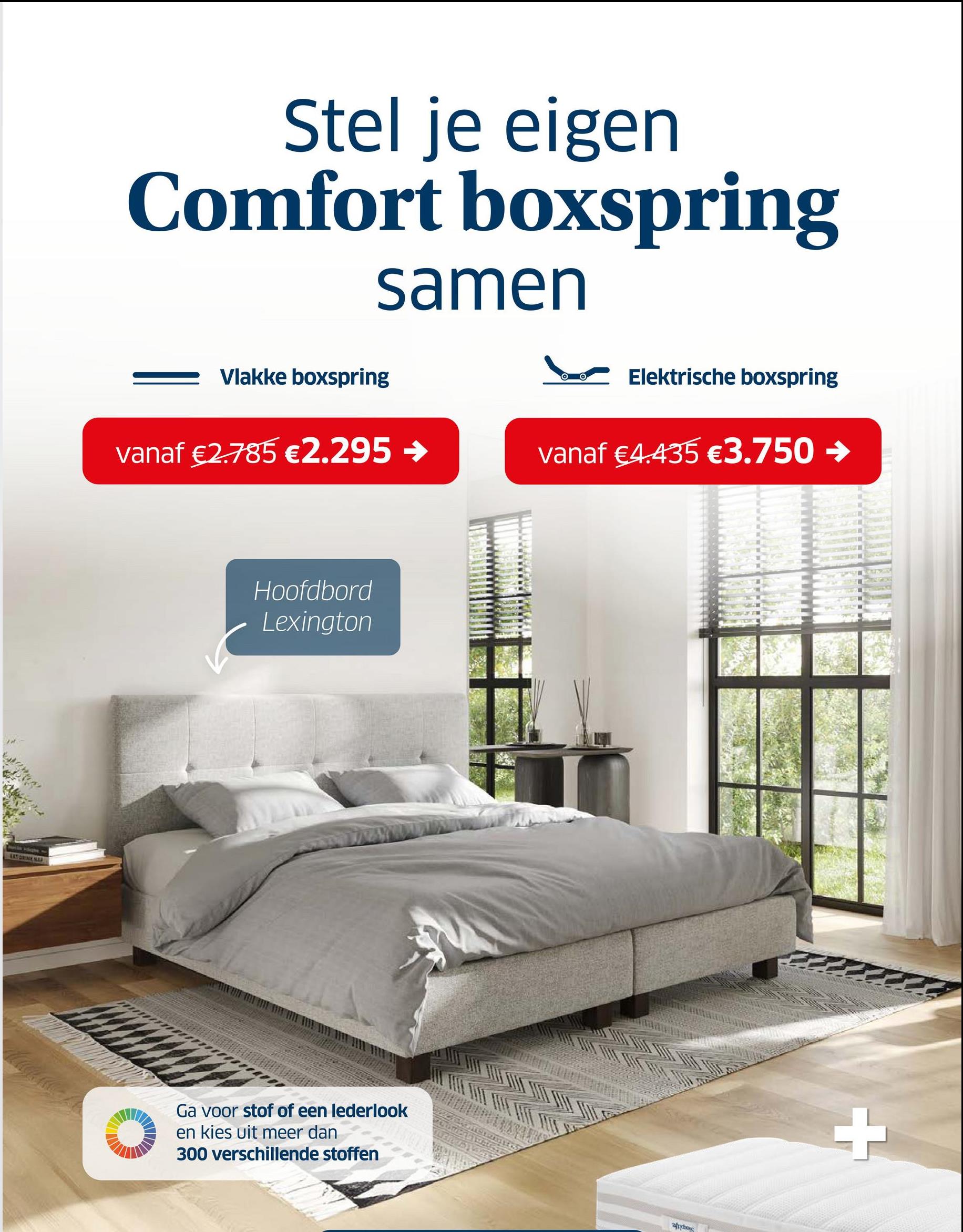 Stel je eigen
Comfort boxspring
samen
Vlakke boxspring
Elektrische boxspring
vanaf €2.785 €2.295 →
vanaf €4.435 €3.750 →
Autis Highe
EAT GRINK NAP
Hoofdbord
Lexington
Ga voor stof of een lederlook
en kies uit meer dan
300 verschillende stoffen
Αράκης
+