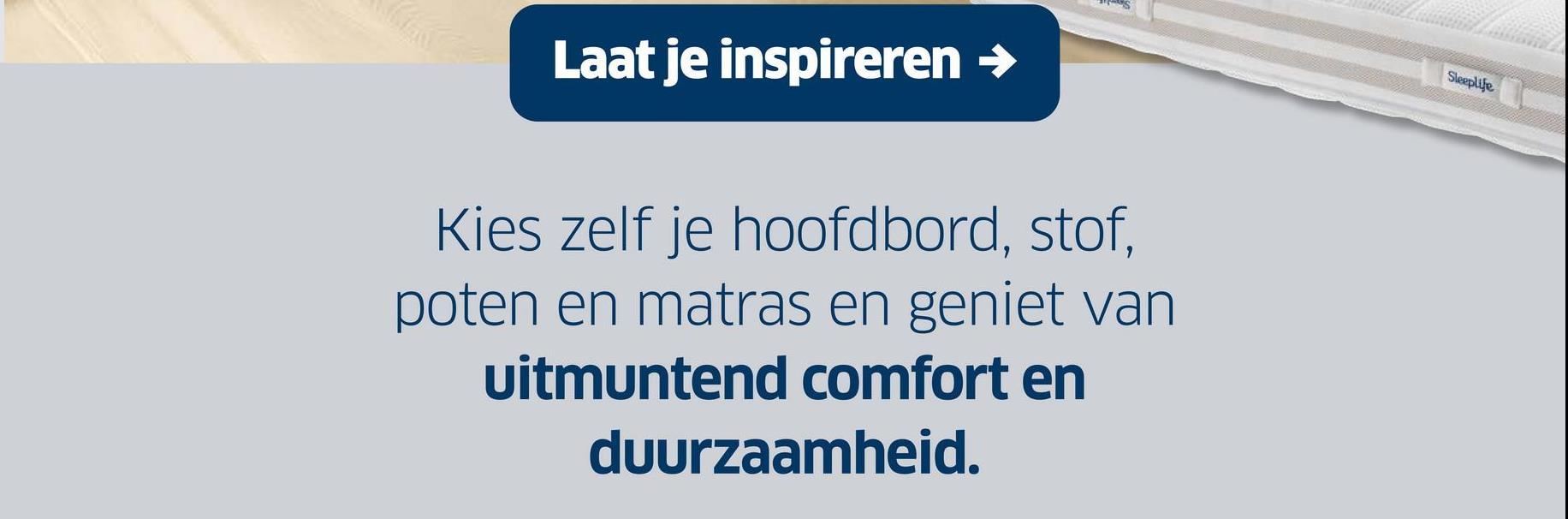 Laat je inspireren →
Kies zelf je hoofdbord, stof,
poten en matras en geniet van
uitmuntend comfort en
duurzaamheid.
Sleeplife