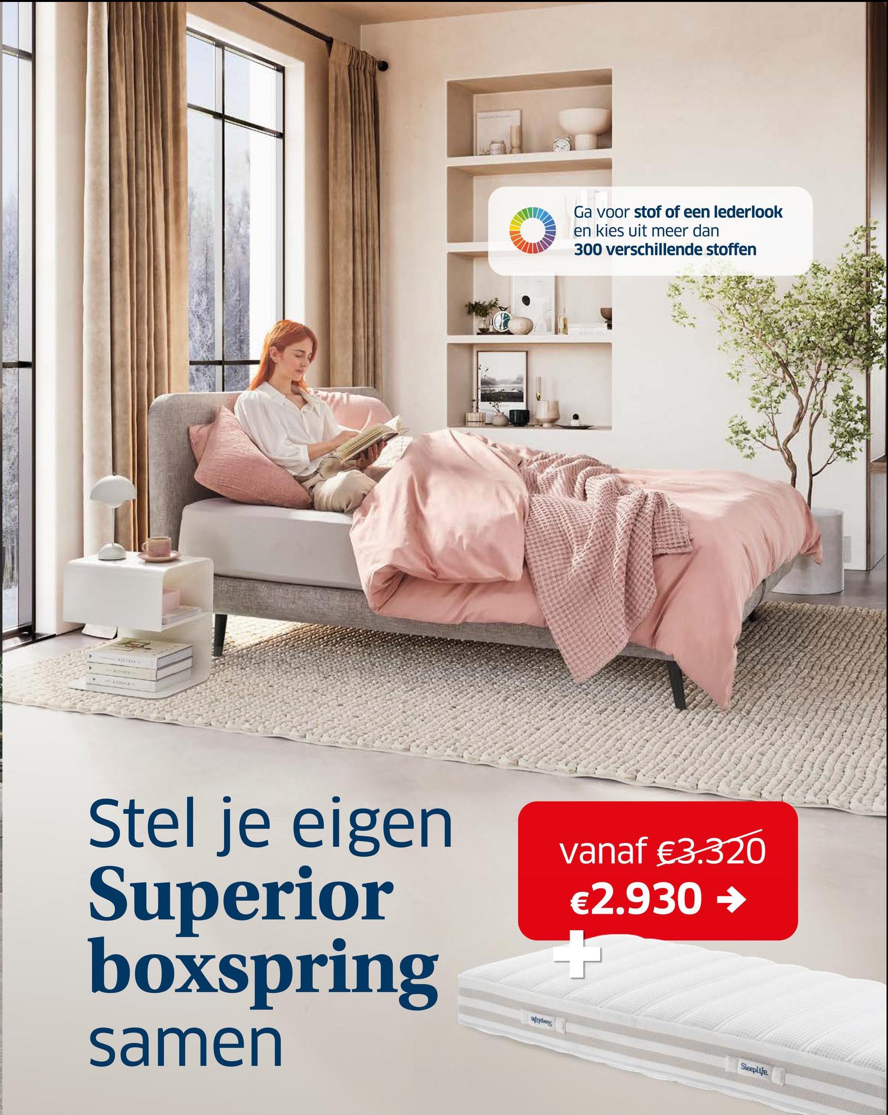 Ga voor stof of een lederlook
en kies uit meer dan
300 verschillende stoffen
Stel je eigen
Superior
boxspring
samen
αξάκης
vanaf €3.320
€2.930 →
Sleeplife