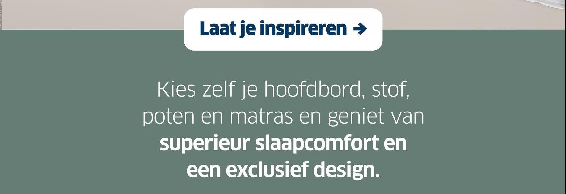 Laat je inspireren →
Kies zelf je hoofdbord, stof,
poten en matras en geniet van
superieur slaapcomfort en
een exclusief design.