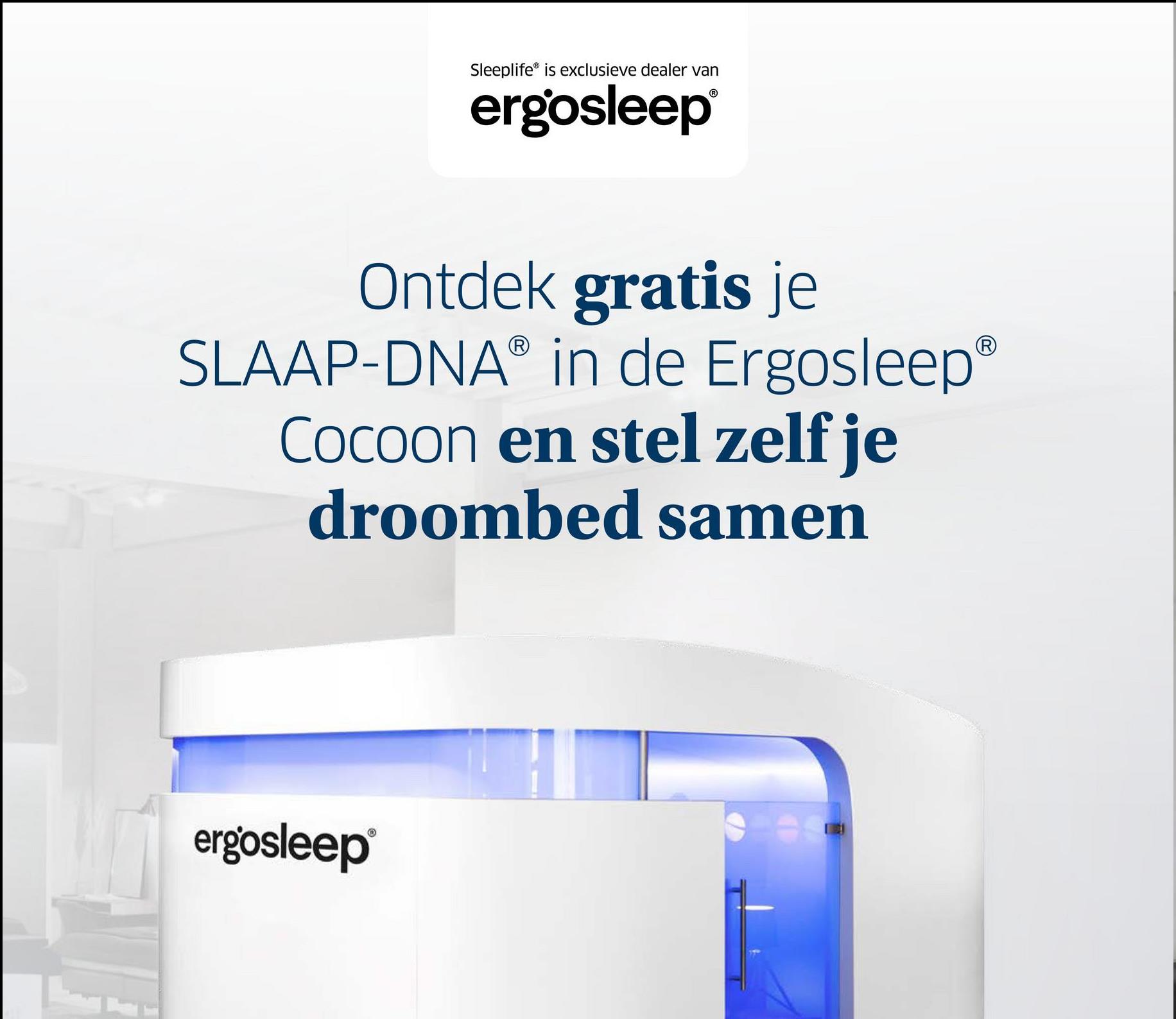 Sleeplife is exclusieve dealer van
ergosleep®
Ontdek gratis je
SLAAP-DNAⓇ in de Ergosleep®
Cocoon en stel zelf je
droombed samen
ergosleep®