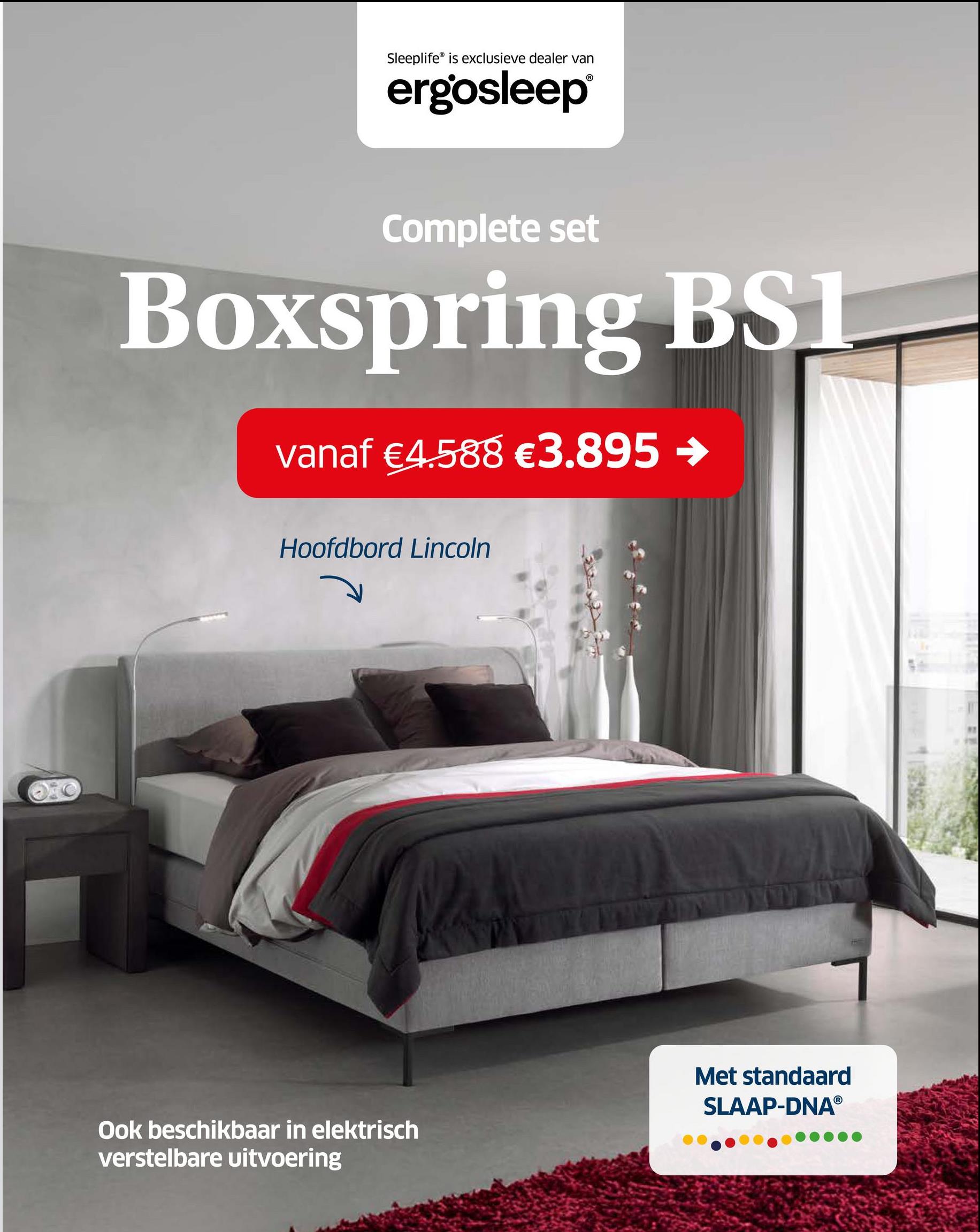 Sleeplife is exclusieve dealer van
ergosleep®
Complete set
Boxspring BSI
vanaf €4.588 €3.895 →
Hoofdbord Lincoln
Ook beschikbaar in elektrisch
verstelbare uitvoering
Met standaard
SLAAP-DNAⓇ