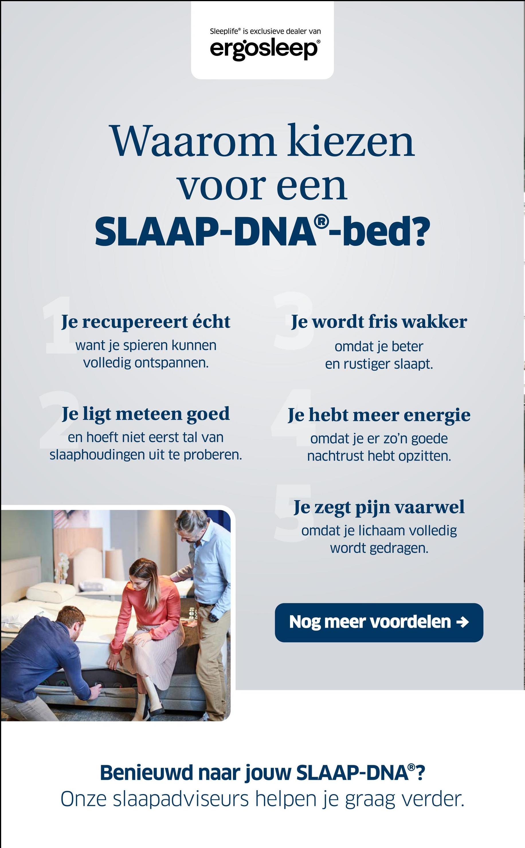 Sleeplife® is exclusieve dealer van
ergosleep®
Waarom kiezen
voor een
SLAAP-DNAⓇ-bed?
Je recupereert écht
want je spieren kunnen
volledig ontspannen.
Je wordt fris wakker
omdat je beter
en rustiger slaapt.
Je ligt meteen goed
en hoeft niet eerst tal van
slaaphoudingen uit te proberen.
Je hebt meer energie
omdat je er zo'n goede
nachtrust hebt opzitten.
Je zegt pijn vaarwel
omdat je lichaam volledig
wordt gedragen.
Nog meer voordelen →
Benieuwd naar jouw SLAAP-DNAⓇ?
Onze slaapadviseurs helpen je graag verder.