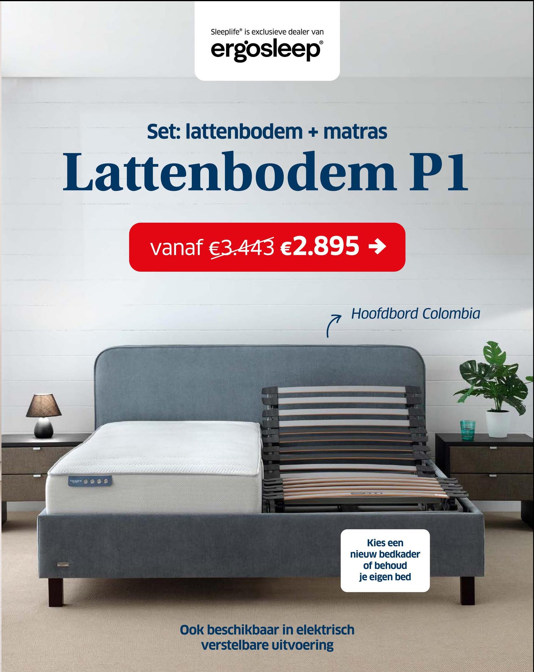 Sleeplife is exclusieve dealer van
ergosleep®
Set: lattenbodem + matras
Lattenbodem P1
vanaf €3.443 €2.895 →
で
Hoofdbord Colombia
Ook beschikbaar in elektrisch
verstelbare uitvoering
Kies een
nieuw bedkader
of behoud
je eigen bed