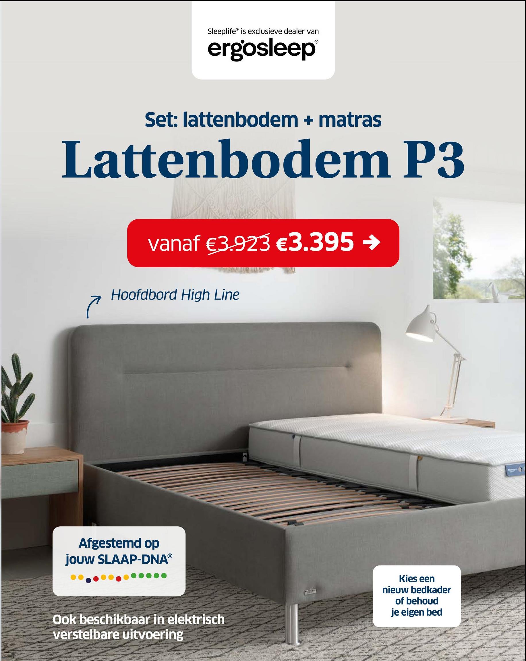 Sleeplife is exclusieve dealer van
ergosleep®
Set: lattenbodem + matras
Lattenbodem P3
vanaf €3.923 €3.395 →
Hoofdbord High Line
Afgestemd op
jouw SLAAP-DNAⓇ
Ook beschikbaar in elektrisch
verstelbare uitvoering
Kies een
nieuw bedkader
of behoud
je eigen bed