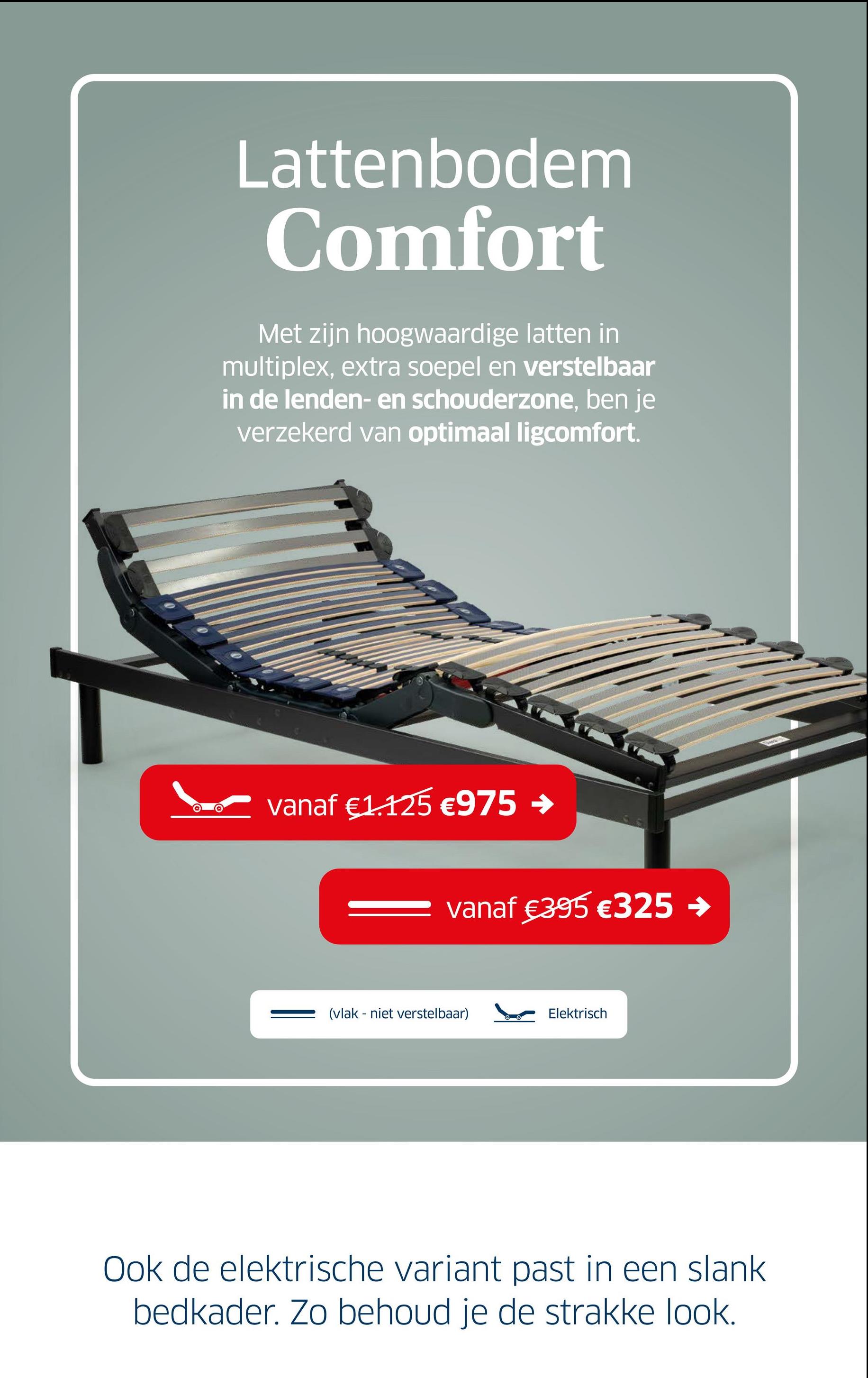 Lattenbodem
Comfort
Met zijn hoogwaardige latten in
multiplex, extra soepel en verstelbaar
in de lenden- en schouderzone, ben je
verzekerd van optimaal ligcomfort.
vanaf €1.125 €975 →
vanaf €395 €325 →
(vlak niet verstelbaar)
Elektrisch
Ook de elektrische variant past in een slank
bedkader. Zo behoud je de strakke look.