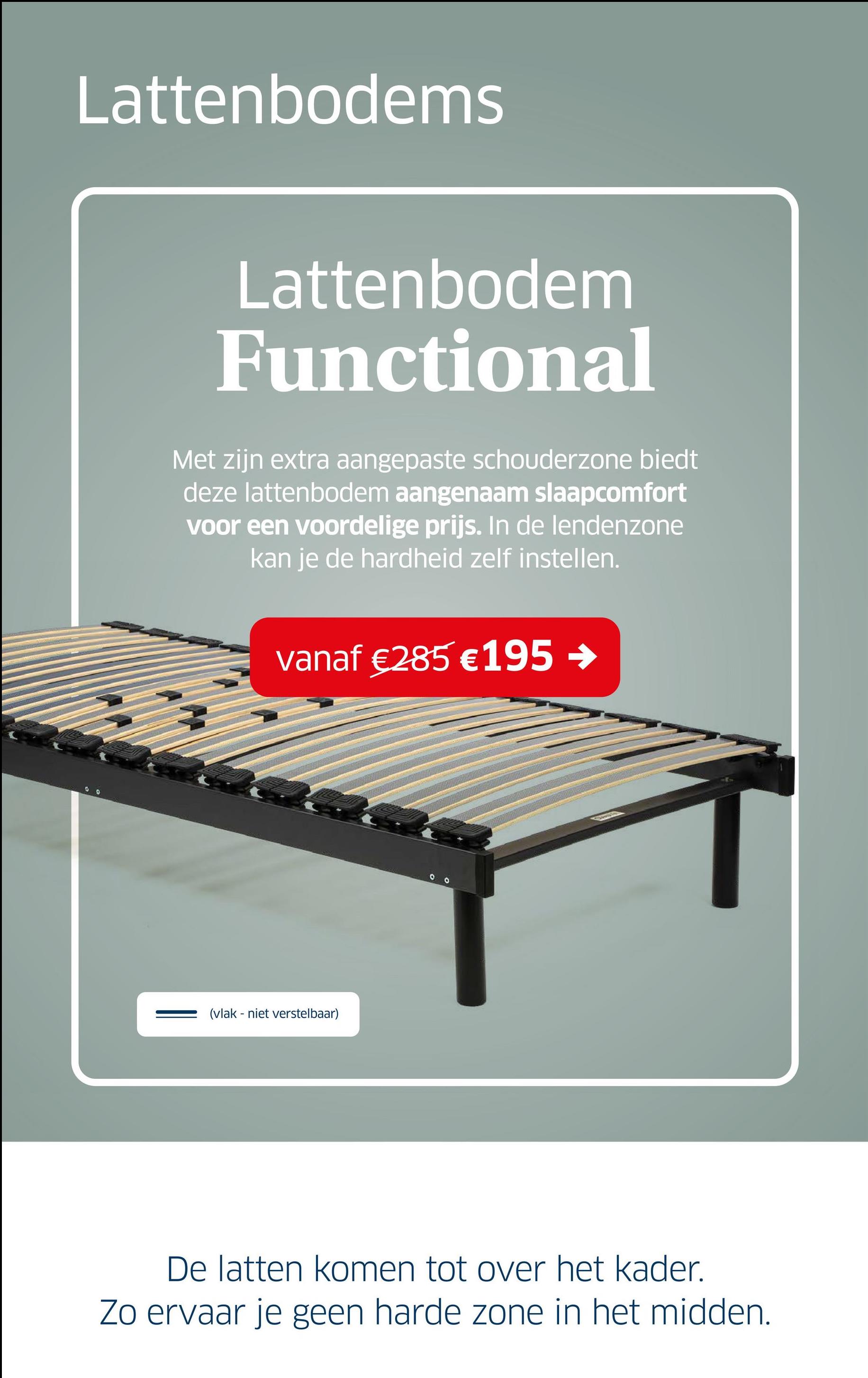 Lattenbodems
Lattenbodem
Functional
Met zijn extra aangepaste schouderzone biedt
deze lattenbodem aangenaam slaapcomfort
voor een voordelige prijs. In de lendenzone
kan je de hardheid zelf instellen.
vanaf €285 € 195 →
9
00
(vlak - niet verstelbaar)
De latten komen tot over het kader.
Zo ervaar je geen harde zone in het midden.