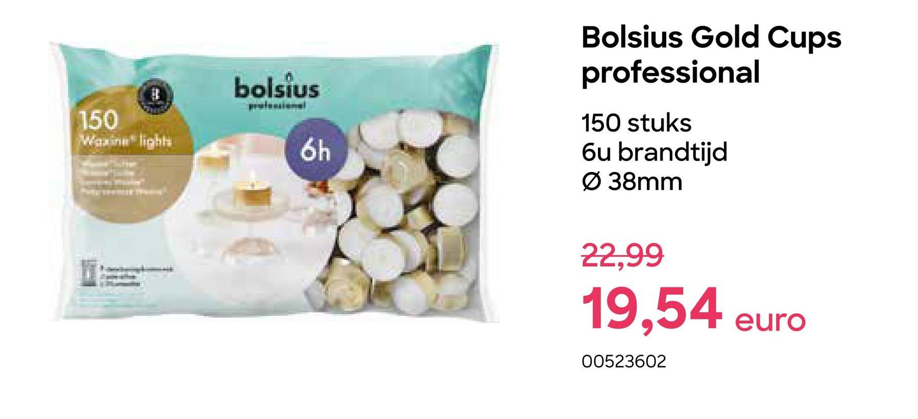 150
Waxine lights
bolsius
6h
Bolsius Gold Cups
professional
150 stuks
6u brandtijd
Ø 38mm
22,99
19,54
00523602
euro