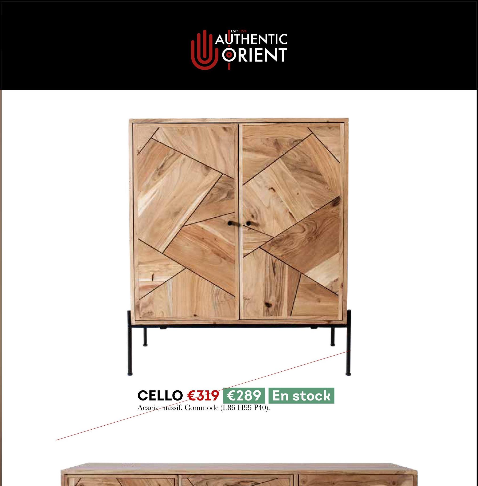 U
ESTP 1974
AUTHENTIC
ORIENT
CELLO €319 €289 En stock
Acacia massif. Commode (L86 H99 P40).