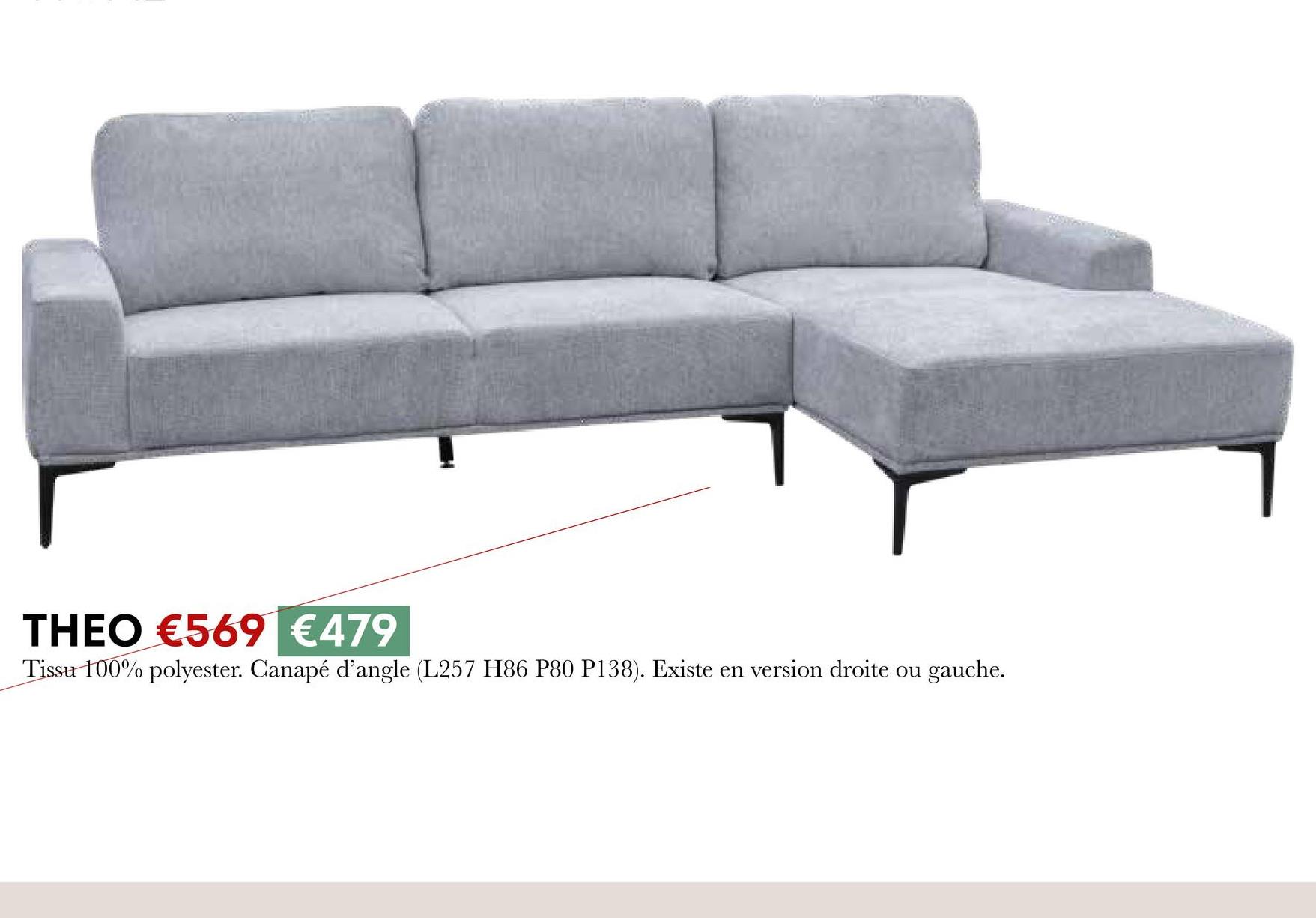 THEO €569 €479
Tissu 100% polyester. Canapé d'angle (L257 H86 P80 P138). Existe en version droite ou gauche.