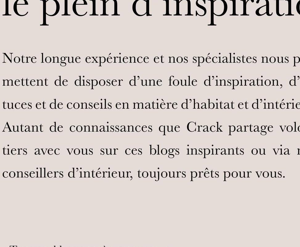 le plein
inspirati
Notre longue expérience et nos spécialistes nous p
mettent de disposer d'une foule d'inspiration, d'
tuces et de conseils en matière d'habitat et d'intérie
Autant de connaissances que Crack partage vol
tiers avec vous sur ces blogs inspirants ou via 1
conseillers d'intérieur, toujours prêts pour vous.