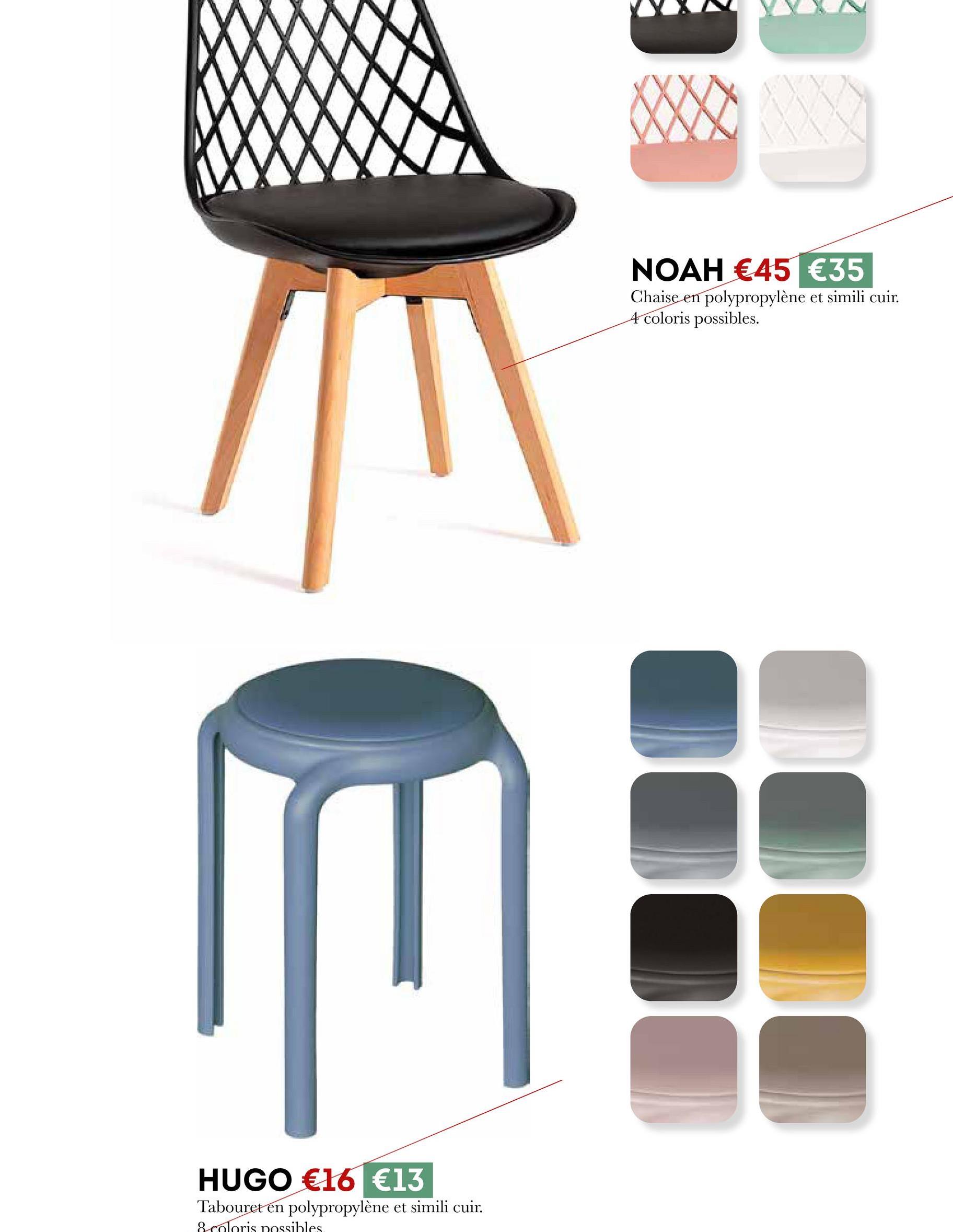 HUGO €16 €13
Tabouret en polypropylène et simili cuir.
8 coloris possibles
NOAH €45 €35
Chaise en polypropylène et simili cuir.
4 coloris possibles.