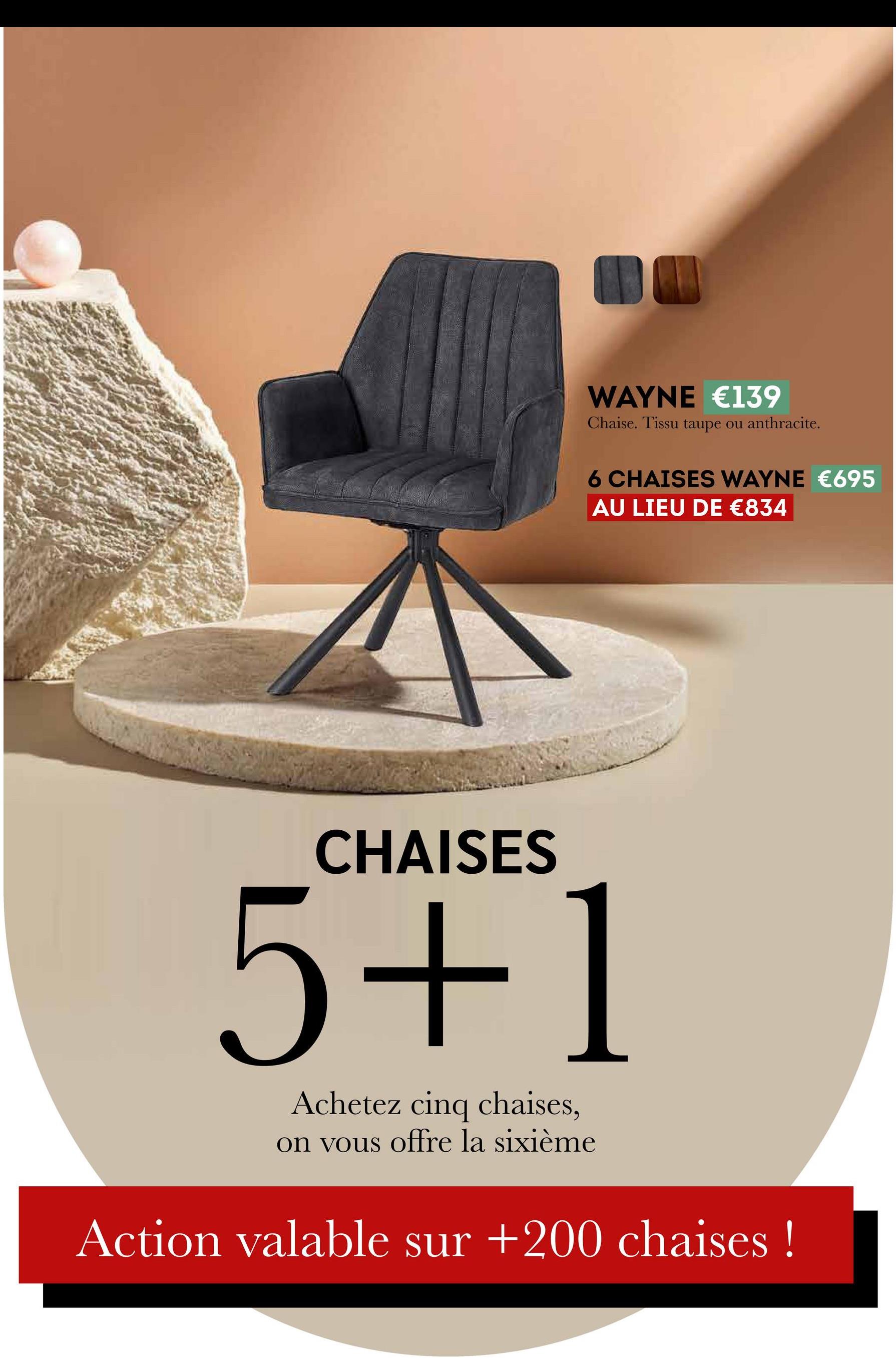 WAYNE €139
Chaise. Tissu taupe ou anthracite.
6 CHAISES WAYNE €695
AU LIEU DE €834
CHAISES
5+1
Achetez cinq chaises,
on vous offre la sixième
Action valable sur +200 chaises!