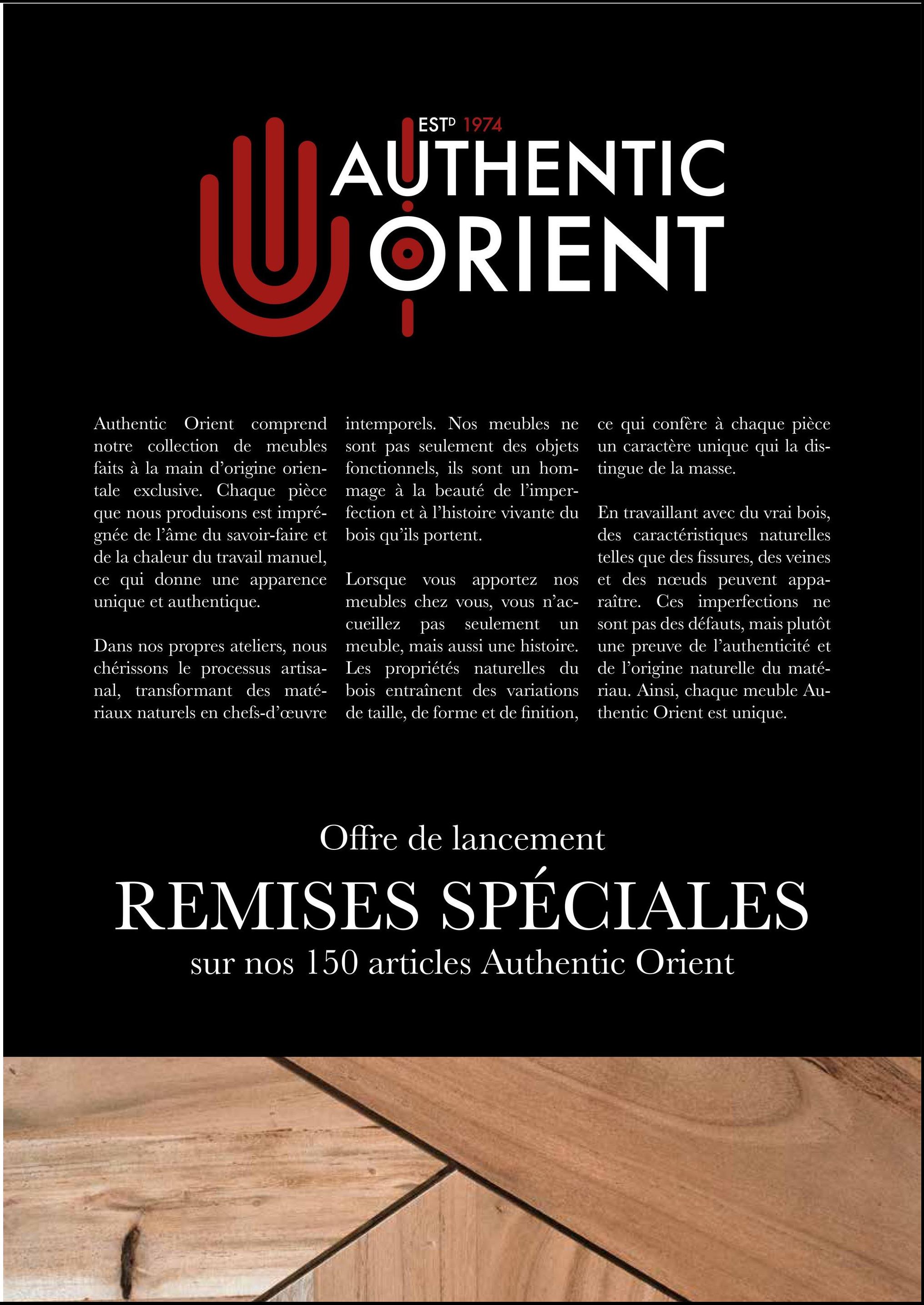 ESTD 1974
AUTHENTIC
LUJAU
ORIENT
Authentic Orient comprend intemporels. Nos meubles ne
notre collection de meubles
faits à la main d'origine orien-
tale exclusive. Chaque pièce
que nous produisons est impré-
gnée de l'âme du savoir-faire et
de la chaleur du travail manuel,
ce qui donne une apparence
unique et authentique.
Dans nos propres ateliers, nous
chérissons le processus artisa-
nal, transformant des maté-
riaux naturels en chefs-d'œuvre
sont pas seulement des objets
fonctionnels, ils sont un hom-
mage à la beauté de l'imper-
fection et à l'histoire vivante du
bois qu'ils portent.
Lorsque vous apportez nos
meubles chez vous, vous n'ac-
cueillez pas seulement un
meuble, mais aussi une histoire.
Les propriétés naturelles du
bois entraînent des variations
de taille, de forme et de finition,
ce qui confère à chaque pièce
un caractère unique qui la dis-
tingue de la masse.
En travaillant avec du vrai bois,
des caractéristiques naturelles
telles que des fissures, des veines
et des nœuds peuvent appa-
raître. Ces imperfections ne
sont pas des défauts, mais plutôt
une preuve de l'authenticité et
de l'origine naturelle du maté-
riau. Ainsi, chaque meuble Au-
thentic Orient est unique.
Offre de lancement
REMISES SPÉCIALES
sur nos 150 articles Authentic Orient