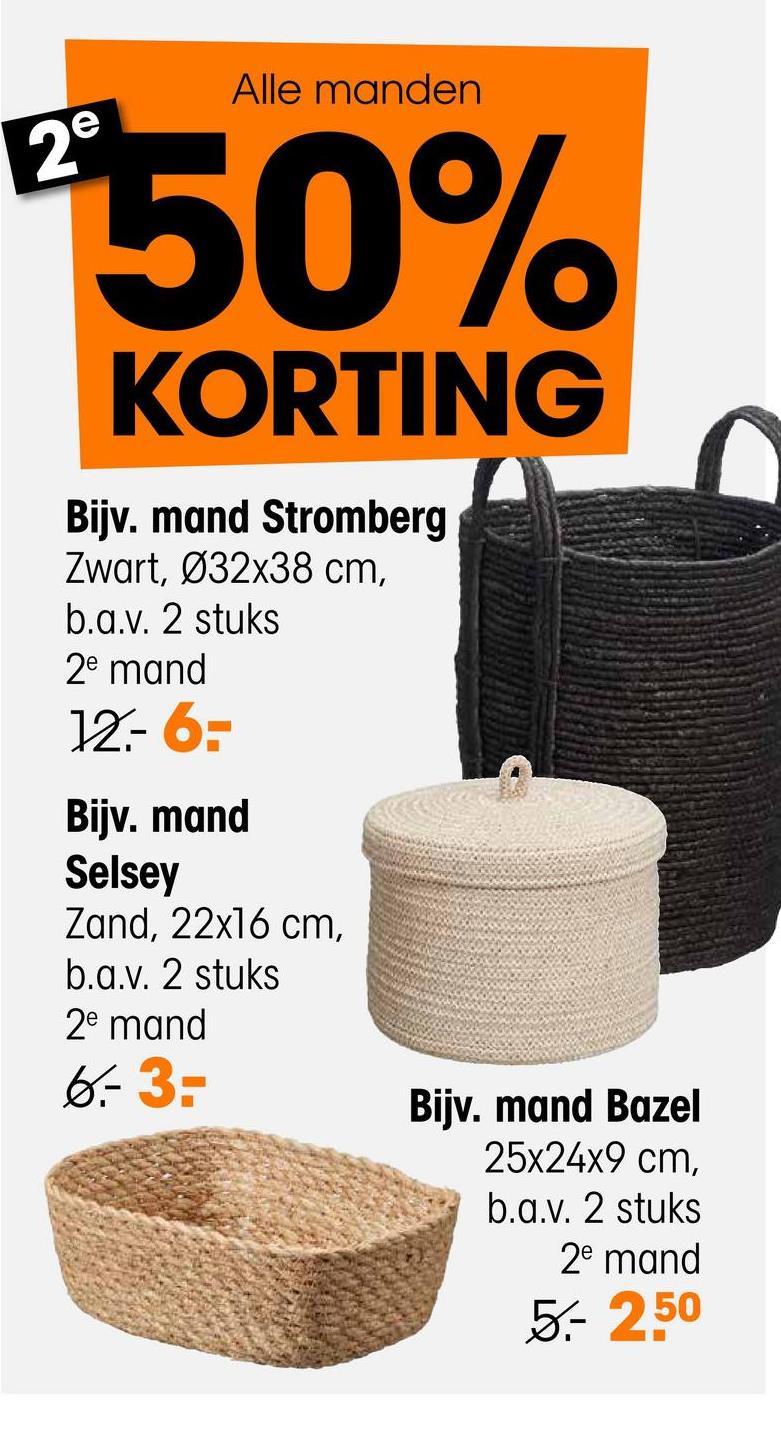 2e
Alle manden
50%
KORTING
Bijv. mand Stromberg
Zwart, Ø32x38 cm,
b.a.v. 2 stuks
2e mand
12.-6=-
Bijv. mand
Selsey
Zand, 22x16 cm,
b.a.v. 2 stuks
2e mand
6.-3=
Bijv. mand Bazel
25x24x9 cm,
b.a.v. 2 stuks
2e mand
5.- 2.50