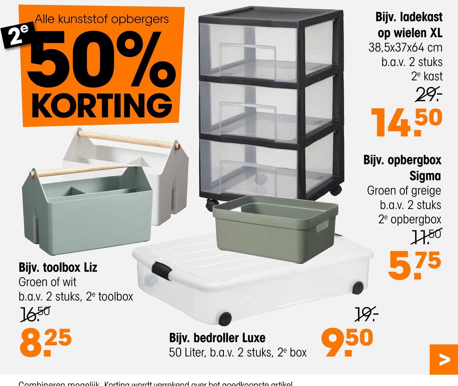 2º
Alle kunststof opbergers
50%
KORTING
Bijv. ladekast
op wielen XL
38,5x37x64 cm
b.a.v. 2 stuks
2e kast
29
14.50
Bijv. opbergbox
Sigma
Groen of greige
b.a.v. 2 stuks
2e opbergbox
17.50
575
Bijv. toolbox Liz
Groen of wit
b.a.v. 2 stuks, 2e toolbox
1650
825
19-
Bijv. bedroller Luxe
50 Liter, b.a.v. 2 stuks, 2e box
950
Combineren mogelijk Korting wordt verrekend over het goedkoopste artikel
Λ