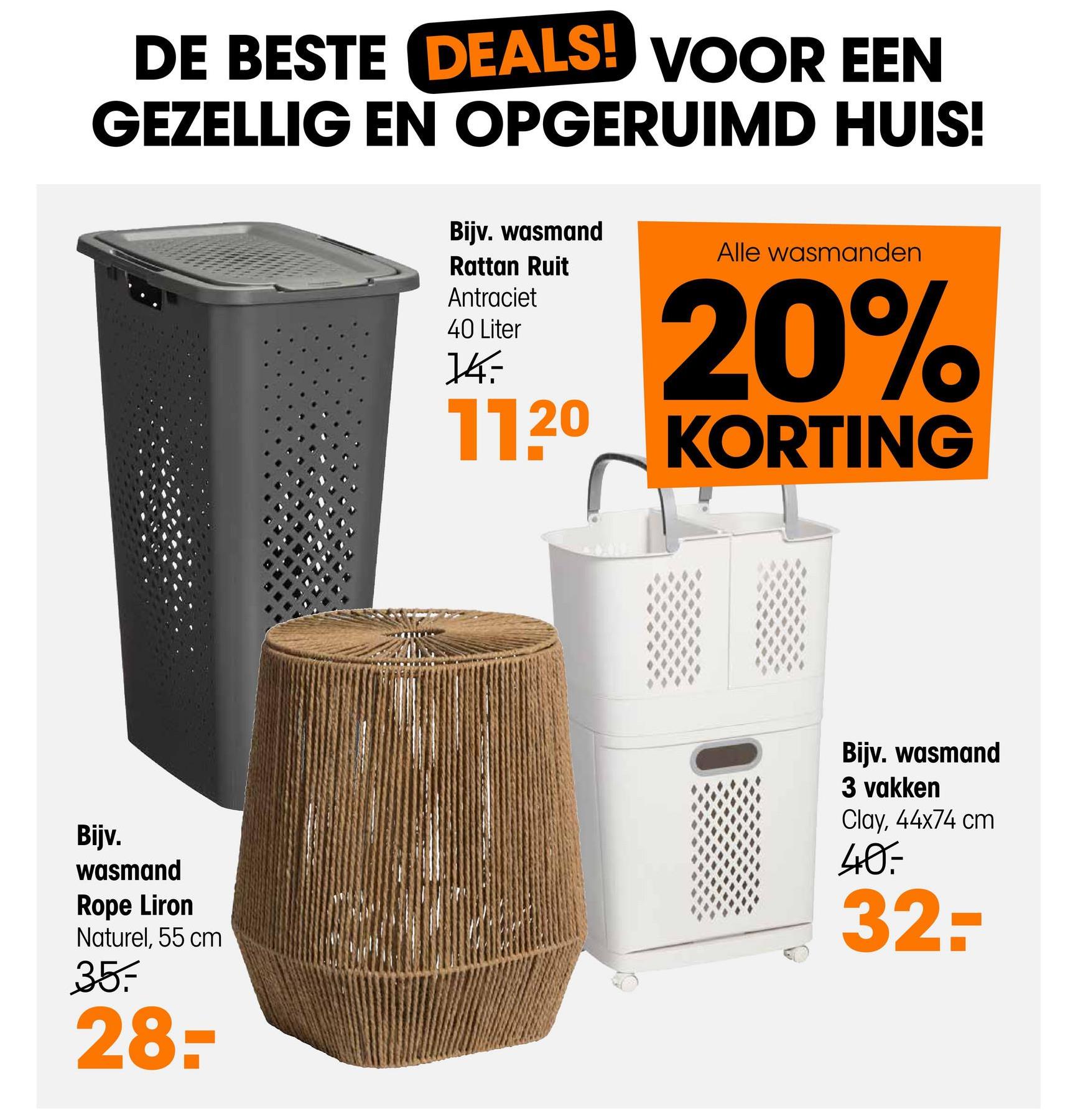 DE BESTE DEALS! VOOR EEN
GEZELLIG EN OPGERUIMD HUIS!
Bijv. wasmand
Rattan Ruit
Antraciet
40 Liter
14:
Alle wasmanden
20%
1120 KORTING
Bijv.
wasmand
Rope Liron
Naturel, 55 cm
35.
28-
Bijv. wasmand
3 vakken
Clay, 44x74 cm
40.
32-