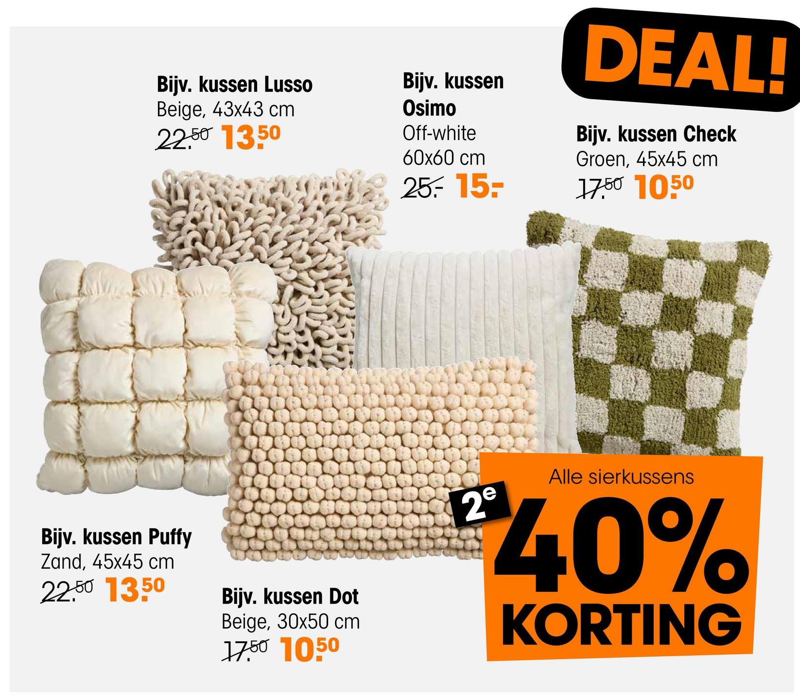 Bijv. kussen Lusso
Beige, 43x43 cm
22.50 13.50
Bijv. kussen
Osimo
Off-white
60x60 cm
25.-15-
DEAL!
Bijv. kussen Check
Groen, 45x45 cm
17.50 1050
Bijv. kussen Puffy
Zand, 45x45 cm
22.50 1350
Bijv. kussen Dot
Beige, 30x50 cm
17.50 1050
Alle sierkussens
€40%
KORTING