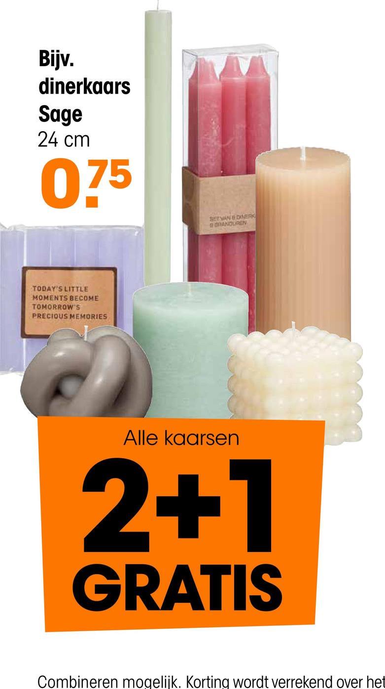 Bijv.
dinerkaars
Sage
24 cm
075
SET VAN & DINERK
BRANDUREN
TODAY'S LITTLE
MOMENTS BECOME
TOMORROW'S
PRECIOUS MEMORIES
Alle kaarsen
2+1
GRATIS
Combineren mogelijk. Korting wordt verrekend over het