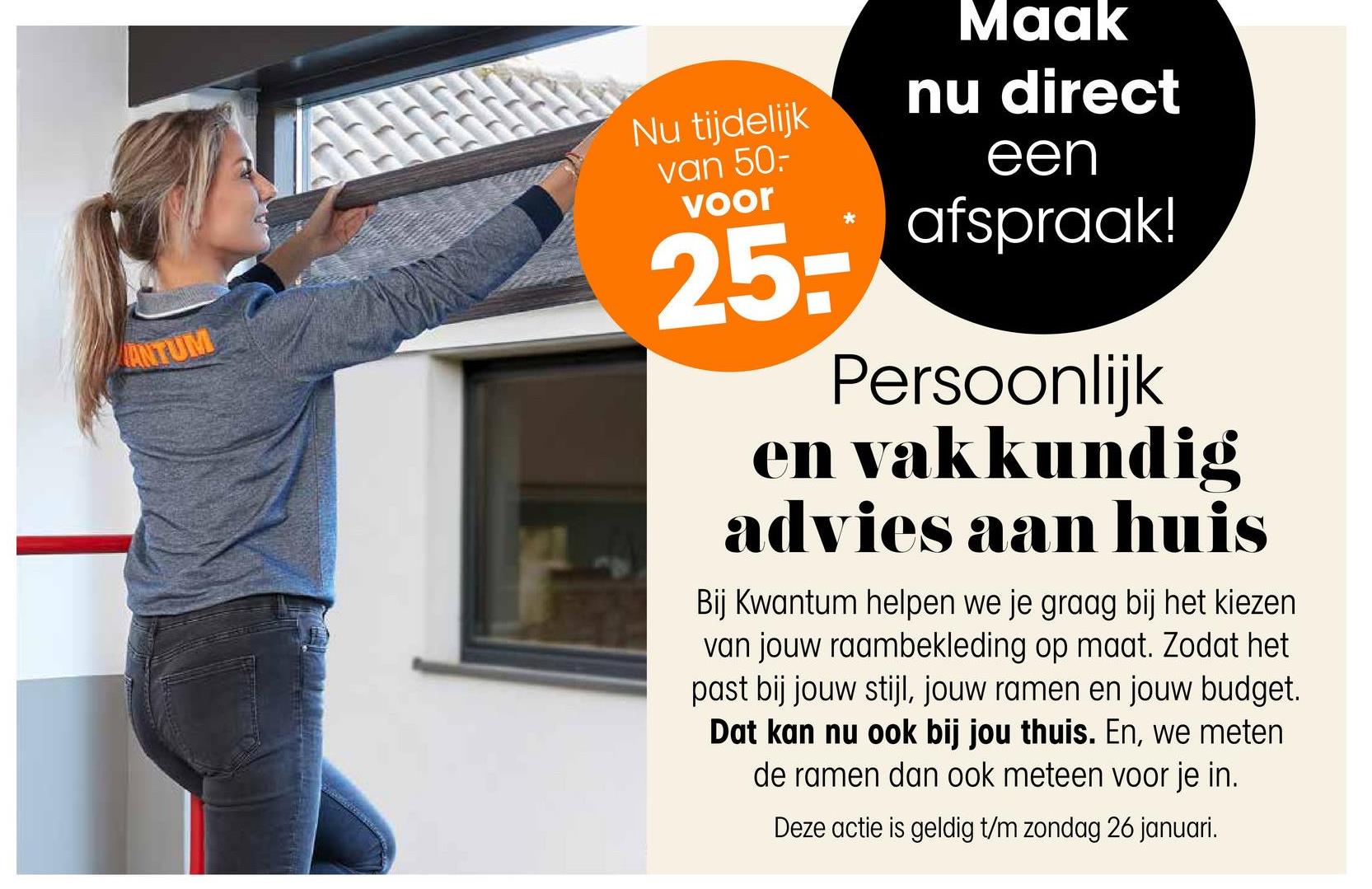 ANTUM
Nu tijdelijk
van 50-
voor
25-
Maak
nu direct
een
afspraak!
Persoonlijk
en vakkundig
advies aan huis
Bij Kwantum helpen we je graag bij het kiezen
van jouw raambekleding op maat. Zodat het
past bij jouw stijl, jouw ramen en jouw budget.
Dat kan nu ook bij jou thuis. En, we meten
de ramen dan ook meteen voor je in.
Deze actie is geldig t/m zondag 26 januari.